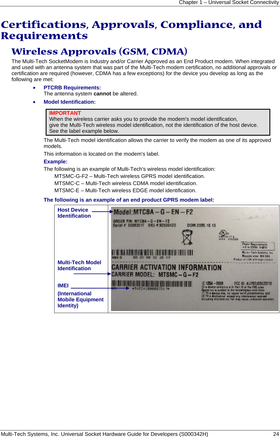 Chapter 1 – Universal Socket Connectivity Multi-Tech Systems, Inc. Universal Socket Hardware Guide for Developers (S000342H)  24  Certifications, Approvals, Compliance, and Requirements Wireless Approvals (GSM, CDMA)  The Multi-Tech SocketModem is Industry and/or Carrier Approved as an End Product modem. When integrated and used with an antenna system that was part of the Multi-Tech modem certification, no additional approvals or certification are required (however, CDMA has a few exceptions) for the device you develop as long as the following are met: • PTCRB Requirements:  The antenna system cannot be altered.  • Model Identification: IMPORTANT When the wireless carrier asks you to provide the modem&apos;s model identification,  give the Multi-Tech wireless model identification, not the identification of the host device.  See the label example below. The Multi-Tech model identification allows the carrier to verify the modem as one of its approved models.  This information is located on the modem&apos;s label. Example: The following is an example of Multi-Tech&apos;s wireless model identification: MTSMC-G-F2 – Multi-Tech wireless GPRS model identification. MTSMC-C – Multi-Tech wireless CDMA model identification. MTSMC-E – Multi-Tech wireless EDGE model identification. The following is an example of an end product GPRS modem label: Host Device Identification      Multi-Tech Model Identification  IMEI (International Mobile Equipment Identity)  
