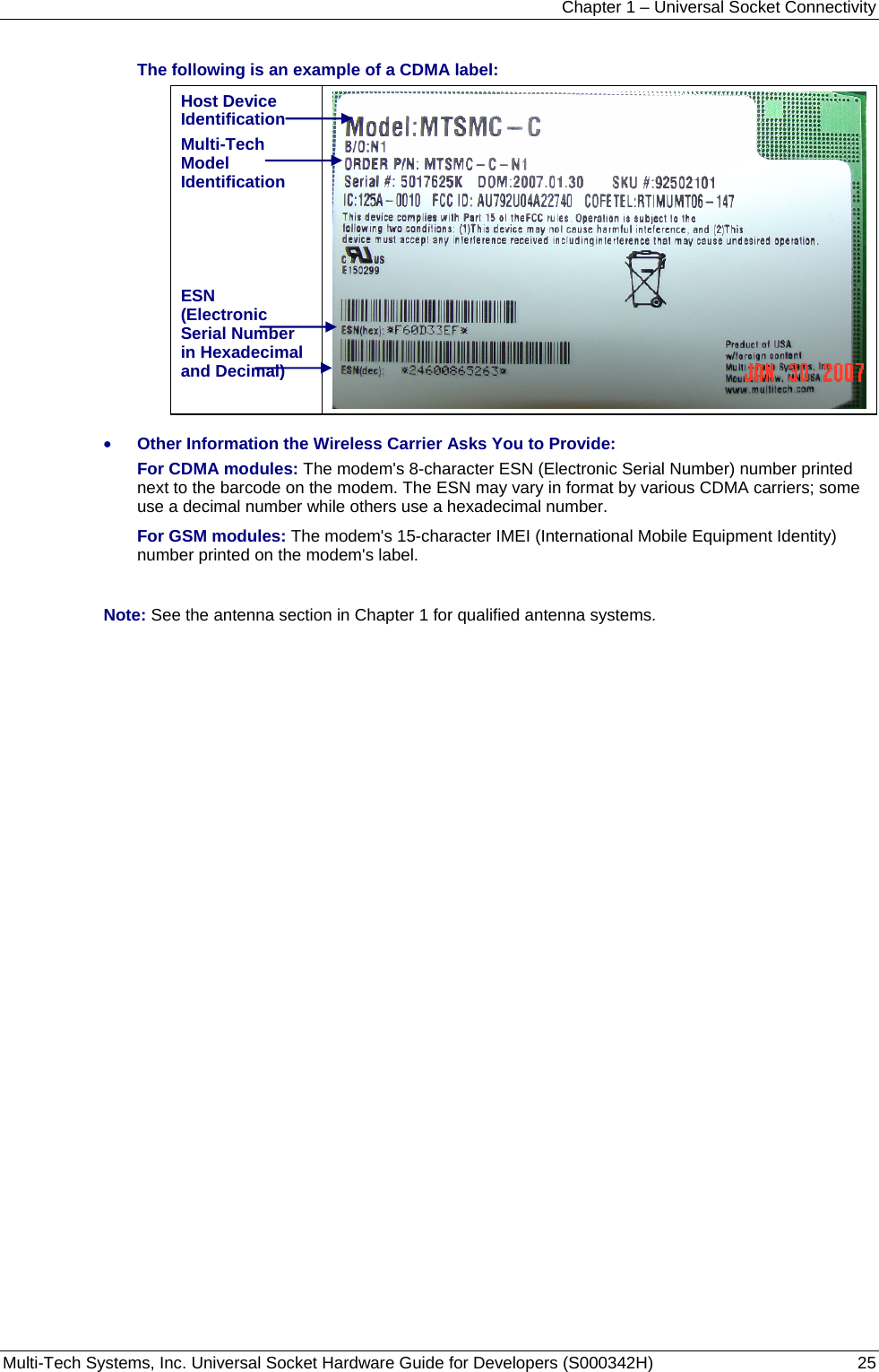 Chapter 1 – Universal Socket Connectivity Multi-Tech Systems, Inc. Universal Socket Hardware Guide for Developers (S000342H)  25  The following is an example of a CDMA label: Host Device Identification Multi-Tech Model Identification    ESN (Electronic Serial Number in Hexadecimal and Decimal)   • Other Information the Wireless Carrier Asks You to Provide: For CDMA modules: The modem&apos;s 8-character ESN (Electronic Serial Number) number printed next to the barcode on the modem. The ESN may vary in format by various CDMA carriers; some use a decimal number while others use a hexadecimal number.   For GSM modules: The modem&apos;s 15-character IMEI (International Mobile Equipment Identity) number printed on the modem&apos;s label.  Note: See the antenna section in Chapter 1 for qualified antenna systems. 