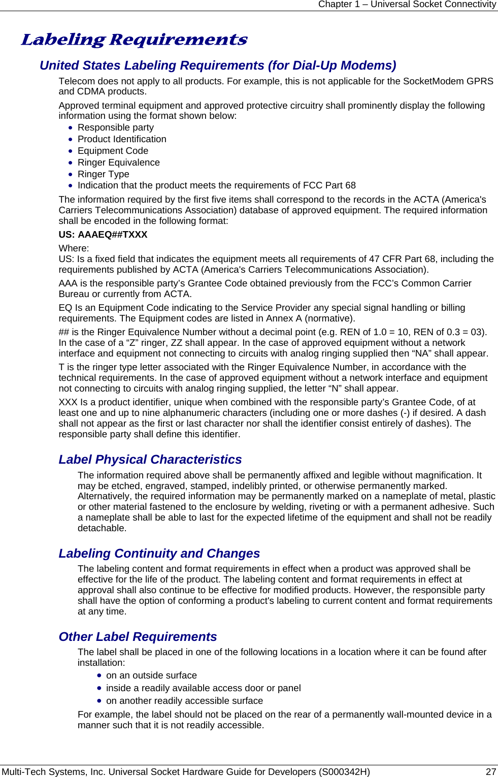 Chapter 1 – Universal Socket Connectivity Multi-Tech Systems, Inc. Universal Socket Hardware Guide for Developers (S000342H)  27  Labeling Requirements  United States Labeling Requirements (for Dial-Up Modems) Telecom does not apply to all products. For example, this is not applicable for the SocketModem GPRS and CDMA products. Approved terminal equipment and approved protective circuitry shall prominently display the following information using the format shown below: • Responsible party • Product Identification • Equipment Code • Ringer Equivalence • Ringer Type • Indication that the product meets the requirements of FCC Part 68 The information required by the first five items shall correspond to the records in the ACTA (America&apos;s Carriers Telecommunications Association) database of approved equipment. The required information shall be encoded in the following format: US: AAAEQ##TXXX Where: US: Is a fixed field that indicates the equipment meets all requirements of 47 CFR Part 68, including the requirements published by ACTA (America&apos;s Carriers Telecommunications Association). AAA is the responsible party’s Grantee Code obtained previously from the FCC’s Common Carrier Bureau or currently from ACTA. EQ Is an Equipment Code indicating to the Service Provider any special signal handling or billing requirements. The Equipment codes are listed in Annex A (normative). ## is the Ringer Equivalence Number without a decimal point (e.g. REN of 1.0 = 10, REN of 0.3 = 03). In the case of a “Z” ringer, ZZ shall appear. In the case of approved equipment without a network interface and equipment not connecting to circuits with analog ringing supplied then “NA” shall appear. T is the ringer type letter associated with the Ringer Equivalence Number, in accordance with the technical requirements. In the case of approved equipment without a network interface and equipment not connecting to circuits with analog ringing supplied, the letter “N” shall appear. XXX Is a product identifier, unique when combined with the responsible party’s Grantee Code, of at least one and up to nine alphanumeric characters (including one or more dashes (-) if desired. A dash shall not appear as the first or last character nor shall the identifier consist entirely of dashes). The responsible party shall define this identifier. Label Physical Characteristics The information required above shall be permanently affixed and legible without magnification. It may be etched, engraved, stamped, indelibly printed, or otherwise permanently marked. Alternatively, the required information may be permanently marked on a nameplate of metal, plastic or other material fastened to the enclosure by welding, riveting or with a permanent adhesive. Such a nameplate shall be able to last for the expected lifetime of the equipment and shall not be readily detachable. Labeling Continuity and Changes The labeling content and format requirements in effect when a product was approved shall be effective for the life of the product. The labeling content and format requirements in effect at approval shall also continue to be effective for modified products. However, the responsible party shall have the option of conforming a product&apos;s labeling to current content and format requirements at any time. Other Label Requirements The label shall be placed in one of the following locations in a location where it can be found after installation: • on an outside surface • inside a readily available access door or panel • on another readily accessible surface For example, the label should not be placed on the rear of a permanently wall-mounted device in a manner such that it is not readily accessible. 