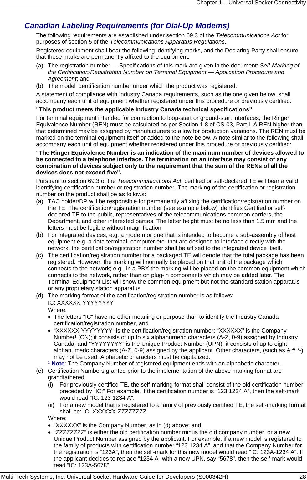 Chapter 1 – Universal Socket Connectivity Multi-Tech Systems, Inc. Universal Socket Hardware Guide for Developers (S000342H)  28  Canadian Labeling Requirements (for Dial-Up Modems) The following requirements are established under section 69.3 of the Telecommunications Act for purposes of section 5 of the Telecommunications Apparatus Regulations. Registered equipment shall bear the following identifying marks, and the Declaring Party shall ensure that these marks are permanently affixed to the equipment: (a)   The registration number — Specifications of this mark are given in the document: Self-Marking of the Certification/Registration Number on Terminal Equipment — Application Procedure and Agreement; and (b)   The model identification number under which the product was registered. A statement of compliance with Industry Canada requirements, such as the one given below, shall accompany each unit of equipment whether registered under this procedure or previously certified: &quot;This product meets the applicable Industry Canada technical specifications&quot; For terminal equipment intended for connection to loop-start or ground-start interfaces, the Ringer Equivalence Number (REN) must be calculated as per Section 1.8 of CS-03, Part I. A REN higher than that determined may be assigned by manufacturers to allow for production variations. The REN must be marked on the terminal equipment itself or added to the note below. A note similar to the following shall accompany each unit of equipment whether registered under this procedure or previously certified: &quot;The Ringer Equivalence Number is an indication of the maximum number of devices allowed to be connected to a telephone interface. The termination on an interface may consist of any combination of devices subject only to the requirement that the sum of the RENs of all the devices does not exceed five&quot;. Pursuant to section 69.3 of the Telecommunications Act, certified or self-declared TE will bear a valid identifying certification number or registration number. The marking of the certification or registration number on the product shall be as follows: (a)   TAC holder/DP will be responsible for permanently affixing the certification/registration number on the TE. The certification/registration number (see example below) identifies Certified or self-declared TE to the public, representatives of the telecommunications common carriers, the Department, and other interested parties. The letter height must be no less than 1.5 mm and the letters must be legible without magnification. (b)   For integrated devices, e.g. a modem or one that is intended to become a sub-assembly of host equipment e.g. a data terminal, computer etc. that are designed to interface directly with the network, the certification/registration number shall be affixed to the integrated device itself. (c)   The certification/registration number for a packaged TE will denote that the total package has been registered. However, the marking will normally be placed on that unit of the package which connects to the network; e.g., in a PBX the marking will be placed on the common equipment which connects to the network, rather than on plug-in components which may be added later. The Terminal Equipment List will show the common equipment but not the standard station apparatus or any proprietary station apparatus. (d)   The marking format of the certification/registration number is as follows: IC: XXXXXX-YYYYYYYY Where: •  The letters &quot;IC&quot; have no other meaning or purpose than to identify the Industry Canada certification/registration number, and •  “XXXXXX-YYYYYYYY” is the certification/registration number; “XXXXXX” is the Company Number¹ (CN); it consists of up to six alphanumeric characters (A-Z, 0-9) assigned by Industry Canada; and “YYYYYYYY” is the Unique Product Number (UPN); it consists of up to eight alphanumeric characters (A-Z, 0-9) assigned by the applicant. Other characters, (such as &amp; # *-) may not be used. Alphabetic characters must be capitalized. ¹ Note: The Company Number of registered equipment ends with an alphabetic character. (e)   Certification Numbers granted prior to the implementation of the above marking format are grandfathered. (i)   For previously certified TE, the self-marking format shall consist of the old certification number preceded by “IC:” For example, if the certification number is “123 1234 A”, then the self-mark would read “IC: 123 1234 A”. (ii)   For a new model that is registered to a family of previously certified TE, the self-marking format shall be: IC: XXXXXX-ZZZZZZZZ Where:  •  “XXXXXX” is the Company Number, as in (d) above; and •  “ZZZZZZZZ” is either the old certification number minus the old company number, or a new Unique Product Number assigned by the applicant. For example, if a new model is registered to the family of products with certification number “123 1234 A”, and that the Company Number for the registration is “123A”, then the self-mark for this new model would read “IC: 123A-1234 A”. If the applicant decides to replace “1234 A” with a new UPN, say “5678&quot;, then the self-mark would read “IC: 123A-5678&quot;. 