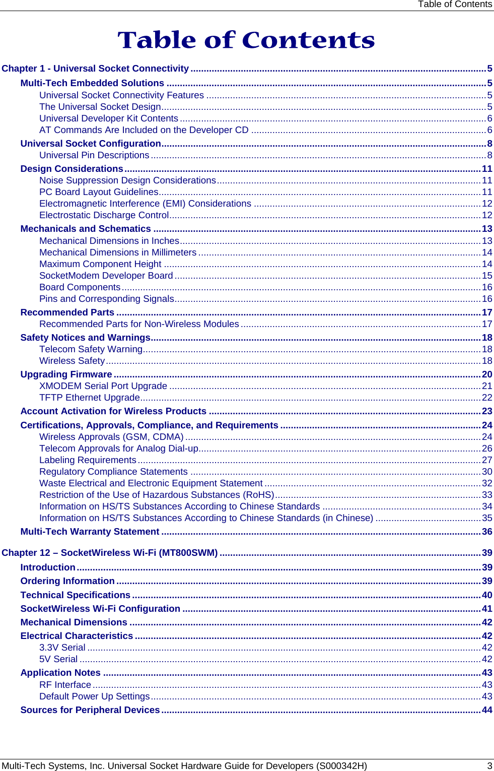 Table of Contents Multi-Tech Systems, Inc. Universal Socket Hardware Guide for Developers (S000342H)  3  Table of Contents Chapter 1 - Universal Socket Connectivity................................................................................................................5 Multi-Tech Embedded Solutions .........................................................................................................................5 Universal Socket Connectivity Features ..........................................................................................................5 The Universal Socket Design...........................................................................................................................5 Universal Developer Kit Contents....................................................................................................................6 AT Commands Are Included on the Developer CD .........................................................................................6 Universal Socket Configuration...........................................................................................................................8 Universal Pin Descriptions...............................................................................................................................8 Design Considerations.......................................................................................................................................11 Noise Suppression Design Considerations....................................................................................................11 PC Board Layout Guidelines..........................................................................................................................11 Electromagnetic Interference (EMI) Considerations ......................................................................................12 Electrostatic Discharge Control......................................................................................................................12 Mechanicals and Schematics ............................................................................................................................13 Mechanical Dimensions in Inches..................................................................................................................13 Mechanical Dimensions in Millimeters ...........................................................................................................14 Maximum Component Height ........................................................................................................................14 SocketModem Developer Board....................................................................................................................15 Board Components........................................................................................................................................16 Pins and Corresponding Signals....................................................................................................................16 Recommended Parts ..........................................................................................................................................17 Recommended Parts for Non-Wireless Modules...........................................................................................17 Safety Notices and Warnings.............................................................................................................................18 Telecom Safety Warning................................................................................................................................18 Wireless Safety..............................................................................................................................................18 Upgrading Firmware ...........................................................................................................................................20 XMODEM Serial Port Upgrade ......................................................................................................................21 TFTP Ethernet Upgrade.................................................................................................................................22 Account Activation for Wireless Products .......................................................................................................23 Certifications, Approvals, Compliance, and Requirements ............................................................................24 Wireless Approvals (GSM, CDMA) ................................................................................................................24 Telecom Approvals for Analog Dial-up...........................................................................................................26 Labeling Requirements..................................................................................................................................27 Regulatory Compliance Statements ..............................................................................................................30 Waste Electrical and Electronic Equipment Statement ..................................................................................32 Restriction of the Use of Hazardous Substances (RoHS)..............................................................................33 Information on HS/TS Substances According to Chinese Standards ............................................................34 Information on HS/TS Substances According to Chinese Standards (in Chinese) ........................................35 Multi-Tech Warranty Statement .........................................................................................................................36 Chapter 12 – SocketWireless Wi-Fi (MT800SWM) ...................................................................................................39 Introduction.........................................................................................................................................................39 Ordering Information..........................................................................................................................................39 Technical Specifications ....................................................................................................................................40 SocketWireless Wi-Fi Configuration .................................................................................................................41 Mechanical Dimensions .....................................................................................................................................42 Electrical Characteristics ...................................................................................................................................42 3.3V Serial .....................................................................................................................................................42 5V Serial ........................................................................................................................................................42 Application Notes ...............................................................................................................................................43 RF Interface...................................................................................................................................................43 Default Power Up Settings.............................................................................................................................43 Sources for Peripheral Devices.........................................................................................................................44 