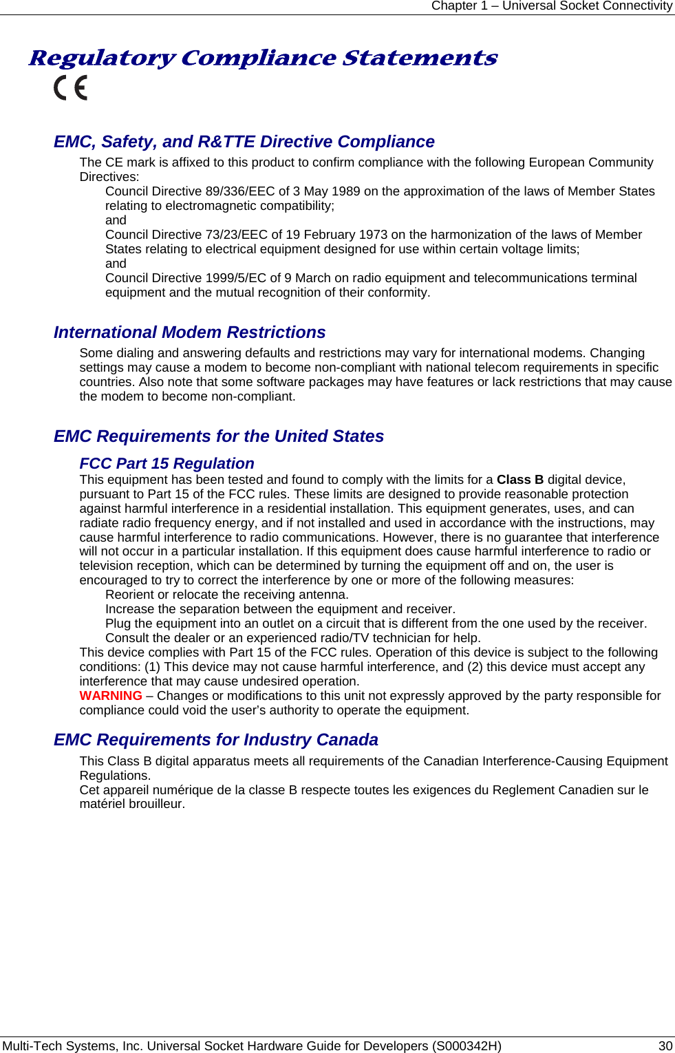 Chapter 1 – Universal Socket Connectivity Multi-Tech Systems, Inc. Universal Socket Hardware Guide for Developers (S000342H)  30  Regulatory Compliance Statements   EMC, Safety, and R&amp;TTE Directive Compliance The CE mark is affixed to this product to confirm compliance with the following European Community Directives: Council Directive 89/336/EEC of 3 May 1989 on the approximation of the laws of Member States relating to electromagnetic compatibility;  and Council Directive 73/23/EEC of 19 February 1973 on the harmonization of the laws of Member States relating to electrical equipment designed for use within certain voltage limits; and Council Directive 1999/5/EC of 9 March on radio equipment and telecommunications terminal equipment and the mutual recognition of their conformity.   International Modem Restrictions Some dialing and answering defaults and restrictions may vary for international modems. Changing settings may cause a modem to become non-compliant with national telecom requirements in specific countries. Also note that some software packages may have features or lack restrictions that may cause the modem to become non-compliant.  EMC Requirements for the United States FCC Part 15 Regulation This equipment has been tested and found to comply with the limits for a Class B digital device, pursuant to Part 15 of the FCC rules. These limits are designed to provide reasonable protection against harmful interference in a residential installation. This equipment generates, uses, and can radiate radio frequency energy, and if not installed and used in accordance with the instructions, may cause harmful interference to radio communications. However, there is no guarantee that interference will not occur in a particular installation. If this equipment does cause harmful interference to radio or television reception, which can be determined by turning the equipment off and on, the user is encouraged to try to correct the interference by one or more of the following measures: Reorient or relocate the receiving antenna. Increase the separation between the equipment and receiver. Plug the equipment into an outlet on a circuit that is different from the one used by the receiver. Consult the dealer or an experienced radio/TV technician for help. This device complies with Part 15 of the FCC rules. Operation of this device is subject to the following conditions: (1) This device may not cause harmful interference, and (2) this device must accept any interference that may cause undesired operation. WARNING – Changes or modifications to this unit not expressly approved by the party responsible for compliance could void the user’s authority to operate the equipment. EMC Requirements for Industry Canada This Class B digital apparatus meets all requirements of the Canadian Interference-Causing Equipment Regulations. Cet appareil numérique de la classe B respecte toutes les exigences du Reglement Canadien sur le matériel brouilleur. 