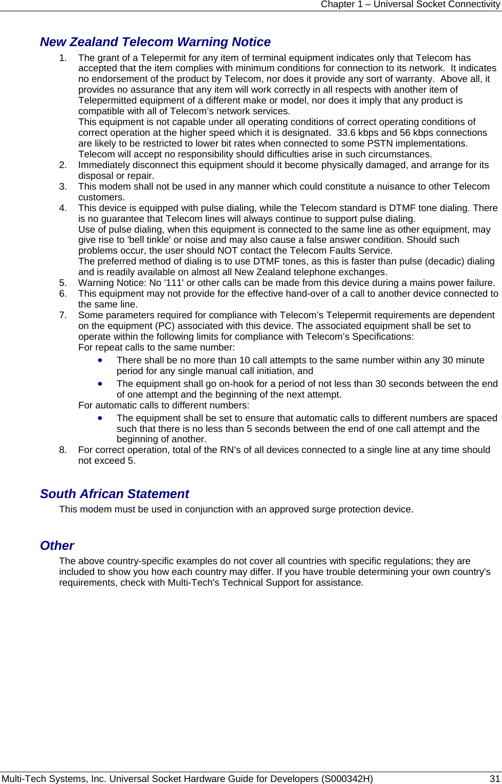 Chapter 1 – Universal Socket Connectivity Multi-Tech Systems, Inc. Universal Socket Hardware Guide for Developers (S000342H)  31  New Zealand Telecom Warning Notice 1.  The grant of a Telepermit for any item of terminal equipment indicates only that Telecom has accepted that the item complies with minimum conditions for connection to its network.  It indicates no endorsement of the product by Telecom, nor does it provide any sort of warranty.  Above all, it provides no assurance that any item will work correctly in all respects with another item of Telepermitted equipment of a different make or model, nor does it imply that any product is compatible with all of Telecom’s network services.   This equipment is not capable under all operating conditions of correct operating conditions of correct operation at the higher speed which it is designated.  33.6 kbps and 56 kbps connections are likely to be restricted to lower bit rates when connected to some PSTN implementations. Telecom will accept no responsibility should difficulties arise in such circumstances. 2.  Immediately disconnect this equipment should it become physically damaged, and arrange for its disposal or repair. 3.  This modem shall not be used in any manner which could constitute a nuisance to other Telecom customers. 4.  This device is equipped with pulse dialing, while the Telecom standard is DTMF tone dialing. There is no guarantee that Telecom lines will always continue to support pulse dialing.       Use of pulse dialing, when this equipment is connected to the same line as other equipment, may give rise to &apos;bell tinkle&apos; or noise and may also cause a false answer condition. Should such problems occur, the user should NOT contact the Telecom Faults Service.    The preferred method of dialing is to use DTMF tones, as this is faster than pulse (decadic) dialing and is readily available on almost all New Zealand telephone exchanges. 5.  Warning Notice: No &apos;111&apos; or other calls can be made from this device during a mains power failure. 6.  This equipment may not provide for the effective hand-over of a call to another device connected to the same line. 7.  Some parameters required for compliance with Telecom’s Telepermit requirements are dependent on the equipment (PC) associated with this device. The associated equipment shall be set to operate within the following limits for compliance with Telecom’s Specifications:   For repeat calls to the same number:   • There shall be no more than 10 call attempts to the same number within any 30 minute period for any single manual call initiation, and • The equipment shall go on-hook for a period of not less than 30 seconds between the end of one attempt and the beginning of the next attempt. For automatic calls to different numbers: • The equipment shall be set to ensure that automatic calls to different numbers are spaced such that there is no less than 5 seconds between the end of one call attempt and the beginning of another. 8.  For correct operation, total of the RN’s of all devices connected to a single line at any time should not exceed 5.  South African Statement This modem must be used in conjunction with an approved surge protection device.  Other The above country-specific examples do not cover all countries with specific regulations; they are included to show you how each country may differ. If you have trouble determining your own country&apos;s requirements, check with Multi-Tech&apos;s Technical Support for assistance. 