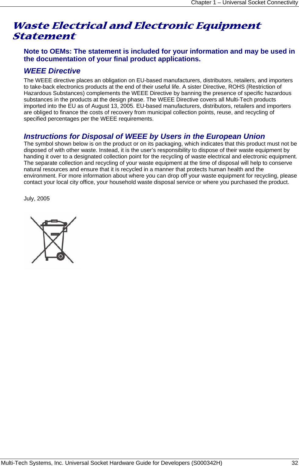 Chapter 1 – Universal Socket Connectivity Multi-Tech Systems, Inc. Universal Socket Hardware Guide for Developers (S000342H)  32  Waste Electrical and Electronic Equipment Statement Note to OEMs: The statement is included for your information and may be used in the documentation of your final product applications. WEEE Directive The WEEE directive places an obligation on EU-based manufacturers, distributors, retailers, and importers to take-back electronics products at the end of their useful life. A sister Directive, ROHS (Restriction of Hazardous Substances) complements the WEEE Directive by banning the presence of specific hazardous substances in the products at the design phase. The WEEE Directive covers all Multi-Tech products imported into the EU as of August 13, 2005. EU-based manufacturers, distributors, retailers and importers are obliged to finance the costs of recovery from municipal collection points, reuse, and recycling of specified percentages per the WEEE requirements.  Instructions for Disposal of WEEE by Users in the European Union The symbol shown below is on the product or on its packaging, which indicates that this product must not be disposed of with other waste. Instead, it is the user’s responsibility to dispose of their waste equipment by handing it over to a designated collection point for the recycling of waste electrical and electronic equipment. The separate collection and recycling of your waste equipment at the time of disposal will help to conserve natural resources and ensure that it is recycled in a manner that protects human health and the environment. For more information about where you can drop off your waste equipment for recycling, please contact your local city office, your household waste disposal service or where you purchased the product.  July, 2005    