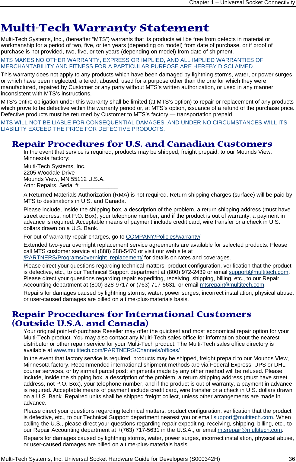 Chapter 1 – Universal Socket Connectivity Multi-Tech Systems, Inc. Universal Socket Hardware Guide for Developers (S000342H)  36  Multi-Tech Warranty Statement Multi-Tech Systems, Inc., (hereafter “MTS”) warrants that its products will be free from defects in material or workmanship for a period of two, five, or ten years (depending on model) from date of purchase, or if proof of purchase is not provided, two, five, or ten years (depending on model) from date of shipment.  MTS MAKES NO OTHER WARRANTY, EXPRESS OR IMPLIED, AND ALL IMPLIED WARRANTIES OF MERCHANTABILITY AND FITNESS FOR A PARTICULAR PURPOSE ARE HEREBY DISCLAIMED. This warranty does not apply to any products which have been damaged by lightning storms, water, or power surges or which have been neglected, altered, abused, used for a purpose other than the one for which they were manufactured, repaired by Customer or any party without MTS’s written authorization, or used in any manner inconsistent with MTS’s instructions.  MTS’s entire obligation under this warranty shall be limited (at MTS’s option) to repair or replacement of any products which prove to be defective within the warranty period or, at MTS’s option, issuance of a refund of the purchase price. Defective products must be returned by Customer to MTS’s factory — transportation prepaid.  MTS WILL NOT BE LIABLE FOR CONSEQUENTIAL DAMAGES, AND UNDER NO CIRCUMSTANCES WILL ITS LIABILITY EXCEED THE PRICE FOR DEFECTIVE PRODUCTS.  Repair Procedures for U.S. and Canadian Customers In the event that service is required, products may be shipped, freight prepaid, to our Mounds View, Minnesota factory:  Multi-Tech Systems, Inc.  2205 Woodale Drive  Mounds View, MN 55112 U.S.A. Attn: Repairs, Serial # ____________  A Returned Materials Authorization (RMA) is not required. Return shipping charges (surface) will be paid by MTS to destinations in U.S. and Canada. Please include, inside the shipping box, a description of the problem, a return shipping address (must have street address, not P.O. Box), your telephone number, and if the product is out of warranty, a payment in advance is required. Acceptable means of payment include credit card, wire transfer or a check in U.S. dollars drawn on a U.S. Bank.  For out of warranty repair charges, go to COMPANY/Policies/warranty/  Extended two-year overnight replacement service agreements are available for selected products. Please call MTS customer service at (888) 288-5470 or visit our web site at /PARTNERS/Programs/overnight_replacement/ for details on rates and coverages.  Please direct your questions regarding technical matters, product configuration, verification that the product is defective, etc., to our Technical Support department at (800) 972-2439 or email support@multitech.com. Please direct your questions regarding repair expediting, receiving, shipping, billing, etc., to our Repair Accounting department at (800) 328-9717 or (763) 717-5631, or email mtsrepair@multitech.com.  Repairs for damages caused by lightning storms, water, power surges, incorrect installation, physical abuse, or user-caused damages are billed on a time-plus-materials basis.  Repair Procedures for International Customers (Outside U.S.A. and Canada)  Your original point-of-purchase Reseller may offer the quickest and most economical repair option for your Multi-Tech product. You may also contact any Multi-Tech sales office for information about the nearest distributor or other repair service for your Multi-Tech product. The Multi-Tech sales office directory is available at www.multitech.com/PARTNERS/Channels/offices/  In the event that factory service is required, products may be shipped, freight prepaid to our Mounds View, Minnesota factory. Recommended international shipment methods are via Federal Express, UPS or DHL courier services, or by airmail parcel post; shipments made by any other method will be refused. Please include, inside the shipping box, a description of the problem, a return shipping address (must have street address, not P.O. Box), your telephone number, and if the product is out of warranty, a payment in advance is required. Acceptable means of payment include credit card, wire transfer or a check in U.S. dollars drawn on a U.S. Bank. Repaired units shall be shipped freight collect, unless other arrangements are made in advance.  Please direct your questions regarding technical matters, product configuration, verification that the product is defective, etc., to our Technical Support department nearest you or email support@multitech.com. When calling the U.S., please direct your questions regarding repair expediting, receiving, shipping, billing, etc., to our Repair Accounting department at +(763) 717-5631 in the U.S.A., or email mtsrepair@multitech.com.  Repairs for damages caused by lightning storms, water, power surges, incorrect installation, physical abuse, or user-caused damages are billed on a time-plus-materials basis.  