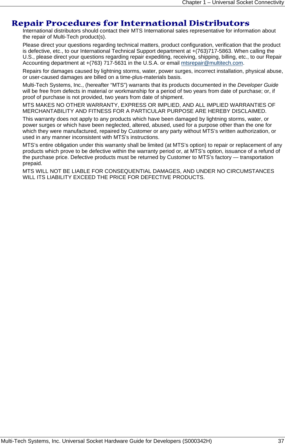 Chapter 1 – Universal Socket Connectivity Multi-Tech Systems, Inc. Universal Socket Hardware Guide for Developers (S000342H)  37  Repair Procedures for International Distributors  International distributors should contact their MTS International sales representative for information about the repair of Multi-Tech product(s).  Please direct your questions regarding technical matters, product configuration, verification that the product is defective, etc., to our International Technical Support department at +(763)717-5863. When calling the U.S., please direct your questions regarding repair expediting, receiving, shipping, billing, etc., to our Repair Accounting department at +(763) 717-5631 in the U.S.A. or email mtsrepair@multitech.com. Repairs for damages caused by lightning storms, water, power surges, incorrect installation, physical abuse, or user-caused damages are billed on a time-plus-materials basis.  Multi-Tech Systems, Inc., (hereafter “MTS”) warrants that its products documented in the Developer Guide will be free from defects in material or workmanship for a period of two years from date of purchase; or, if proof of purchase is not provided, two years from date of shipment.  MTS MAKES NO OTHER WARRANTY, EXPRESS OR IMPLIED, AND ALL IMPLIED WARRANTIES OF MERCHANTABILITY AND FITNESS FOR A PARTICULAR PURPOSE ARE HEREBY DISCLAIMED. This warranty does not apply to any products which have been damaged by lightning storms, water, or power surges or which have been neglected, altered, abused, used for a purpose other than the one for which they were manufactured, repaired by Customer or any party without MTS’s written authorization, or used in any manner inconsistent with MTS’s instructions.  MTS’s entire obligation under this warranty shall be limited (at MTS’s option) to repair or replacement of any products which prove to be defective within the warranty period or, at MTS’s option, issuance of a refund of the purchase price. Defective products must be returned by Customer to MTS’s factory — transportation prepaid.  MTS WILL NOT BE LIABLE FOR CONSEQUENTIAL DAMAGES, AND UNDER NO CIRCUMSTANCES WILL ITS LIABILITY EXCEED THE PRICE FOR DEFECTIVE PRODUCTS.     