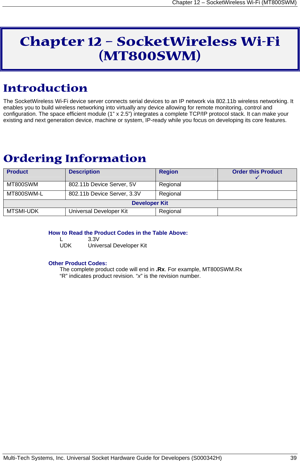 Chapter 12 – SocketWireless Wi-Fi (MT800SWM) Multi-Tech Systems, Inc. Universal Socket Hardware Guide for Developers (S000342H)  39   Chapter 12 – SocketWireless Wi-Fi (MT800SWM) Introduction The SocketWireless Wi-Fi device server connects serial devices to an IP network via 802.11b wireless networking. It enables you to build wireless networking into virtually any device allowing for remote monitoring, control and configuration. The space efficient module (1” x 2.5”) integrates a complete TCP/IP protocol stack. It can make your existing and next generation device, machine or system, IP-ready while you focus on developing its core features.   Ordering Information   Product Description  Region Order this Product   3 MT800SWM 802.11b Device Server, 5V Regional  MT800SWM-L 802.11b Device Server, 3.3V Regional  Developer Kit MTSMI-UDK  Universal Developer Kit  Regional    How to Read the Product Codes in the Table Above: L 3.3V UDK  Universal Developer Kit  Other Product Codes: The complete product code will end in .Rx. For example, MT800SWM.Rx   “R” indicates product revision. “x” is the revision number. 