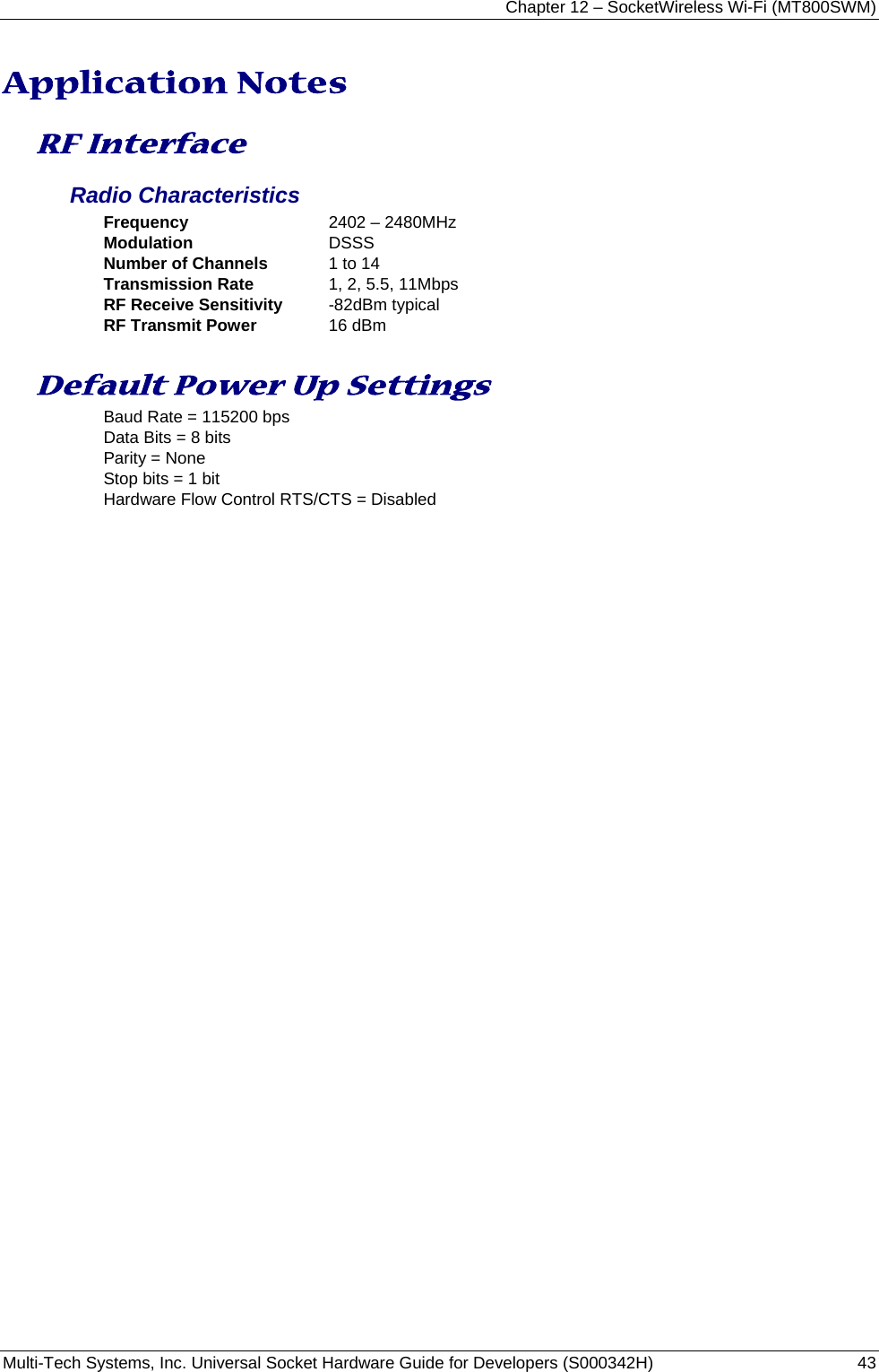 Chapter 12 – SocketWireless Wi-Fi (MT800SWM) Multi-Tech Systems, Inc. Universal Socket Hardware Guide for Developers (S000342H)  43  Application Notes RF Interface Radio Characteristics Frequency  2402 – 2480MHz Modulation  DSSS Number of Channels  1 to 14 Transmission Rate  1, 2, 5.5, 11Mbps RF Receive Sensitivity  -82dBm typical RF Transmit Power  16 dBm Default Power Up Settings Baud Rate = 115200 bps Data Bits = 8 bits Parity = None Stop bits = 1 bit Hardware Flow Control RTS/CTS = Disabled 