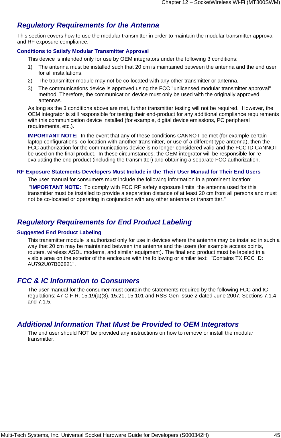 Chapter 12 – SocketWireless Wi-Fi (MT800SWM) Multi-Tech Systems, Inc. Universal Socket Hardware Guide for Developers (S000342H)  45  Regulatory Requirements for the Antenna This section covers how to use the modular transmitter in order to maintain the modular transmitter approval and RF exposure compliance.   Conditions to Satisfy Modular Transmitter Approval  This device is intended only for use by OEM integrators under the following 3 conditions:   1)    The antenna must be installed such that 20 cm is maintained between the antenna and the end user for all installations.   2)    The transmitter module may not be co-located with any other transmitter or antenna.   3)   The communications device is approved using the FCC &quot;unlicensed modular transmitter approval&quot; method. Therefore, the communication device must only be used with the originally approved antennas.   As long as the 3 conditions above are met, further transmitter testing will not be required.  However, the OEM integrator is still responsible for testing their end-product for any additional compliance requirements with this communication device installed (for example, digital device emissions, PC peripheral requirements, etc.).   IMPORTANT NOTE:  In the event that any of these conditions CANNOT be met (for example certain laptop configurations, co-location with another transmitter, or use of a different type antenna), then the FCC authorization for the communications device is no longer considered valid and the FCC ID CANNOT be used on the final product.  In these circumstances, the OEM integrator will be responsible for re-evaluating the end product (including the transmitter) and obtaining a separate FCC authorization.   RF Exposure Statements Developers Must Include in the Their User Manual for Their End Users The user manual for consumers must include the following information in a prominent location:  &quot;IMPORTANT NOTE:  To comply with FCC RF safety exposure limits, the antenna used for this transmitter must be installed to provide a separation distance of at least 20 cm from all persons and must not be co-located or operating in conjunction with any other antenna or transmitter.&quot;     Regulatory Requirements for End Product Labeling Suggested End Product Labeling  This transmitter module is authorized only for use in devices where the antenna may be installed in such a way that 20 cm may be maintained between the antenna and the users (for example access points, routers, wireless ASDL modems, and similar equipment). The final end product must be labeled in a visible area on the exterior of the enclosure with the following or similar text:  &quot;Contains TX FCC ID:  AU792U07B06821&quot;.    FCC &amp; IC Information to Consumers  The user manual for the consumer must contain the statements required by the following FCC and IC regulations: 47 C.F.R. 15.19(a)(3), 15.21, 15.101 and RSS-Gen Issue 2 dated June 2007, Sections 7.1.4 and 7.1.5.      Additional Information That Must be Provided to OEM Integrators  The end user should NOT be provided any instructions on how to remove or install the modular transmitter.     
