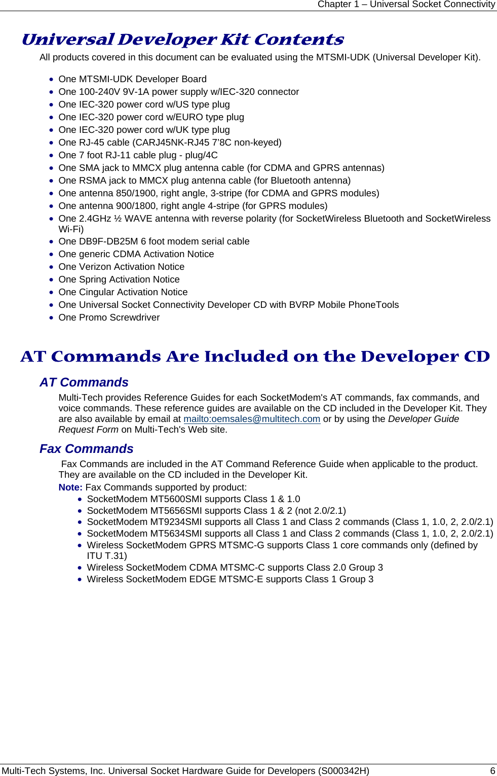 Chapter 1 – Universal Socket Connectivity Multi-Tech Systems, Inc. Universal Socket Hardware Guide for Developers (S000342H)  6  Universal Developer Kit Contents All products covered in this document can be evaluated using the MTSMI-UDK (Universal Developer Kit).  • One MTSMI-UDK Developer Board • One 100-240V 9V-1A power supply w/IEC-320 connector • One IEC-320 power cord w/US type plug • One IEC-320 power cord w/EURO type plug • One IEC-320 power cord w/UK type plug • One RJ-45 cable (CARJ45NK-RJ45 7’8C non-keyed) • One 7 foot RJ-11 cable plug - plug/4C • One SMA jack to MMCX plug antenna cable (for CDMA and GPRS antennas) • One RSMA jack to MMCX plug antenna cable (for Bluetooth antenna) • One antenna 850/1900, right angle, 3-stripe (for CDMA and GPRS modules) • One antenna 900/1800, right angle 4-stripe (for GPRS modules) • One 2.4GHz ½ WAVE antenna with reverse polarity (for SocketWireless Bluetooth and SocketWireless Wi-Fi) • One DB9F-DB25M 6 foot modem serial cable • One generic CDMA Activation Notice • One Verizon Activation Notice     • One Spring Activation Notice              • One Cingular Activation Notice • One Universal Socket Connectivity Developer CD with BVRP Mobile PhoneTools • One Promo Screwdriver     AT Commands Are Included on the Developer CD AT Commands  Multi-Tech provides Reference Guides for each SocketModem&apos;s AT commands, fax commands, and voice commands. These reference guides are available on the CD included in the Developer Kit. They are also available by email at mailto:oemsales@multitech.com or by using the Developer Guide Request Form on Multi-Tech&apos;s Web site.  Fax Commands   Fax Commands are included in the AT Command Reference Guide when applicable to the product. They are available on the CD included in the Developer Kit.   Note: Fax Commands supported by product:  • SocketModem MT5600SMI supports Class 1 &amp; 1.0  • SocketModem MT5656SMI supports Class 1 &amp; 2 (not 2.0/2.1) • SocketModem MT9234SMI supports all Class 1 and Class 2 commands (Class 1, 1.0, 2, 2.0/2.1) • SocketModem MT5634SMI supports all Class 1 and Class 2 commands (Class 1, 1.0, 2, 2.0/2.1) • Wireless SocketModem GPRS MTSMC-G supports Class 1 core commands only (defined by ITU T.31) • Wireless SocketModem CDMA MTSMC-C supports Class 2.0 Group 3 • Wireless SocketModem EDGE MTSMC-E supports Class 1 Group 3   