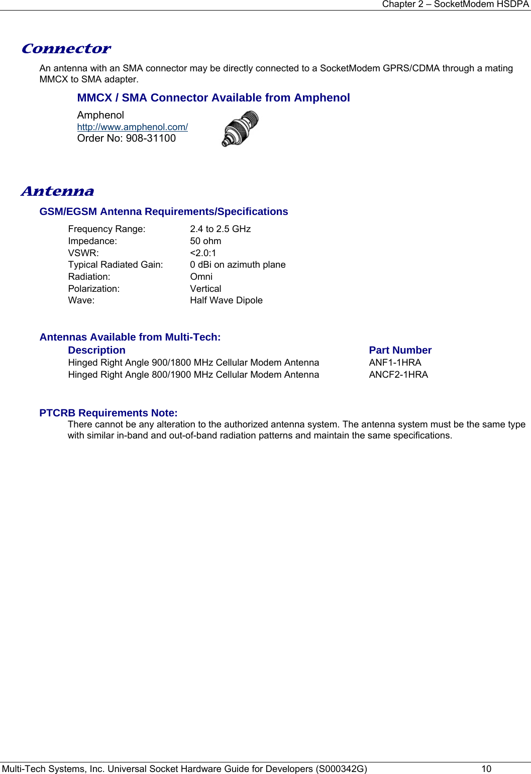 Chapter 2 – SocketModem HSDPA Multi-Tech Systems, Inc. Universal Socket Hardware Guide for Developers (S000342G)  10  Connector An antenna with an SMA connector may be directly connected to a SocketModem GPRS/CDMA through a mating MMCX to SMA adapter. MMCX / SMA Connector Available from Amphenol Amphenol  http://www.amphenol.com/ Order No: 908-31100    Antenna GSM/EGSM Antenna Requirements/Specifications Frequency Range:  2.4 to 2.5 GHz Impedance: 50 ohm VSWR: &lt;2.0:1 Typical Radiated Gain:  0 dBi on azimuth plane Radiation: Omni Polarization: Vertical Wave:  Half Wave Dipole   Antennas Available from Multi-Tech: Description Part Number Hinged Right Angle 900/1800 MHz Cellular Modem Antenna  ANF1-1HRA   Hinged Right Angle 800/1900 MHz Cellular Modem Antenna  ANCF2-1HRA   PTCRB Requirements Note:  There cannot be any alteration to the authorized antenna system. The antenna system must be the same type with similar in-band and out-of-band radiation patterns and maintain the same specifications.   