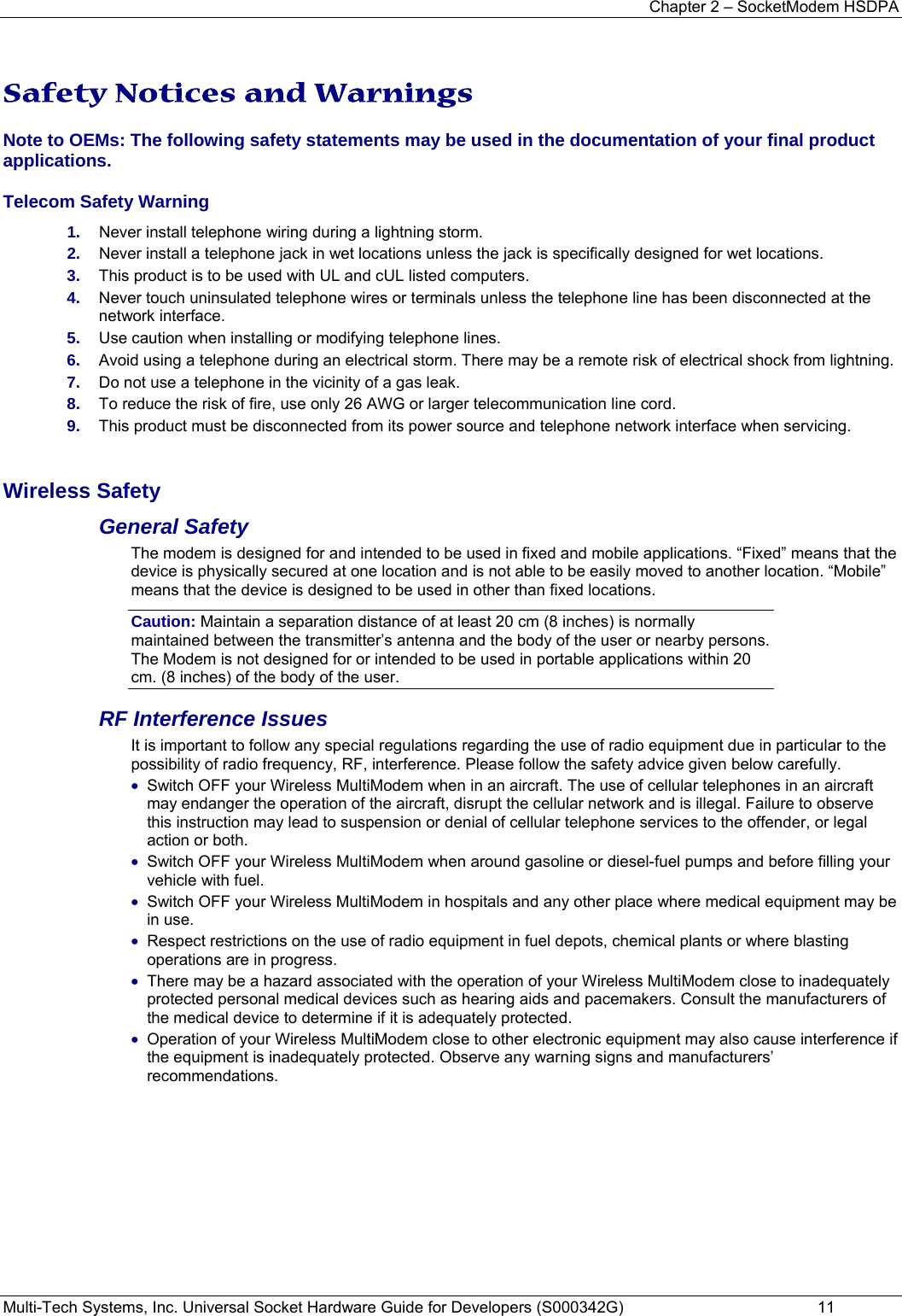 Chapter 2 – SocketModem HSDPA Multi-Tech Systems, Inc. Universal Socket Hardware Guide for Developers (S000342G)  11  Safety Notices and Warnings Note to OEMs: The following safety statements may be used in the documentation of your final product applications.  Telecom Safety Warning  1.  Never install telephone wiring during a lightning storm. 2.  Never install a telephone jack in wet locations unless the jack is specifically designed for wet locations. 3.  This product is to be used with UL and cUL listed computers. 4.  Never touch uninsulated telephone wires or terminals unless the telephone line has been disconnected at the network interface. 5.  Use caution when installing or modifying telephone lines. 6.  Avoid using a telephone during an electrical storm. There may be a remote risk of electrical shock from lightning. 7.  Do not use a telephone in the vicinity of a gas leak. 8.  To reduce the risk of fire, use only 26 AWG or larger telecommunication line cord. 9.  This product must be disconnected from its power source and telephone network interface when servicing.  Wireless Safety  General Safety The modem is designed for and intended to be used in fixed and mobile applications. “Fixed” means that the device is physically secured at one location and is not able to be easily moved to another location. “Mobile” means that the device is designed to be used in other than fixed locations. Caution: Maintain a separation distance of at least 20 cm (8 inches) is normally maintained between the transmitter’s antenna and the body of the user or nearby persons. The Modem is not designed for or intended to be used in portable applications within 20 cm. (8 inches) of the body of the user. RF Interference Issues It is important to follow any special regulations regarding the use of radio equipment due in particular to the possibility of radio frequency, RF, interference. Please follow the safety advice given below carefully. • Switch OFF your Wireless MultiModem when in an aircraft. The use of cellular telephones in an aircraft may endanger the operation of the aircraft, disrupt the cellular network and is illegal. Failure to observe this instruction may lead to suspension or denial of cellular telephone services to the offender, or legal action or both. • Switch OFF your Wireless MultiModem when around gasoline or diesel-fuel pumps and before filling your vehicle with fuel. • Switch OFF your Wireless MultiModem in hospitals and any other place where medical equipment may be in use. • Respect restrictions on the use of radio equipment in fuel depots, chemical plants or where blasting operations are in progress. • There may be a hazard associated with the operation of your Wireless MultiModem close to inadequately protected personal medical devices such as hearing aids and pacemakers. Consult the manufacturers of the medical device to determine if it is adequately protected. • Operation of your Wireless MultiModem close to other electronic equipment may also cause interference if the equipment is inadequately protected. Observe any warning signs and manufacturers’ recommendations. 