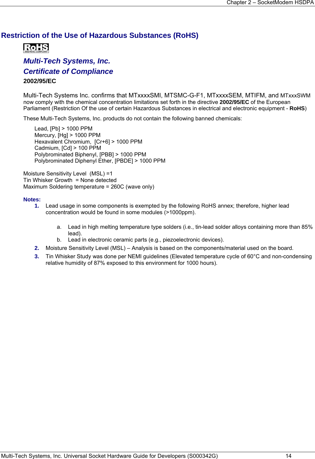 Chapter 2 – SocketModem HSDPA Multi-Tech Systems, Inc. Universal Socket Hardware Guide for Developers (S000342G)  14   Restriction of the Use of Hazardous Substances (RoHS)   Multi-Tech Systems, Inc. Certificate of Compliance  2002/95/EC  Multi-Tech Systems Inc. confirms that MTxxxxSMI, MTSMC-G-F1, MTxxxxSEM, MTIFM, and MTxxxSWM now comply with the chemical concentration limitations set forth in the directive 2002/95/EC of the European Parliament (Restriction Of the use of certain Hazardous Substances in electrical and electronic equipment - RoHS) These Multi-Tech Systems, Inc. products do not contain the following banned chemicals: Lead, [Pb] &gt; 1000 PPM Mercury, [Hg] &gt; 1000 PPM Hexavalent Chromium,  [Cr+6] &gt; 1000 PPM Cadmium, [Cd] &gt; 100 PPM Polybrominated Biphenyl, [PBB] &gt; 1000 PPM Polybrominated Diphenyl Ether, [PBDE] &gt; 1000 PPM  Moisture Sensitivity Level  (MSL) =1   Tin Whisker Growth  = None detected Maximum Soldering temperature = 260C (wave only)  Notes: 1.  Lead usage in some components is exempted by the following RoHS annex; therefore, higher lead concentration would be found in some modules (&gt;1000ppm).             a.  Lead in high melting temperature type solders (i.e., tin-lead solder alloys containing more than 85% lead).    b.  Lead in electronic ceramic parts (e.g., piezoelectronic devices). 2.  Moisture Sensitivity Level (MSL) – Analysis is based on the components/material used on the board. 3.  Tin Whisker Study was done per NEMI guidelines (Elevated temperature cycle of 60°C and non-condensing relative humidity of 87% exposed to this environment for 1000 hours).  