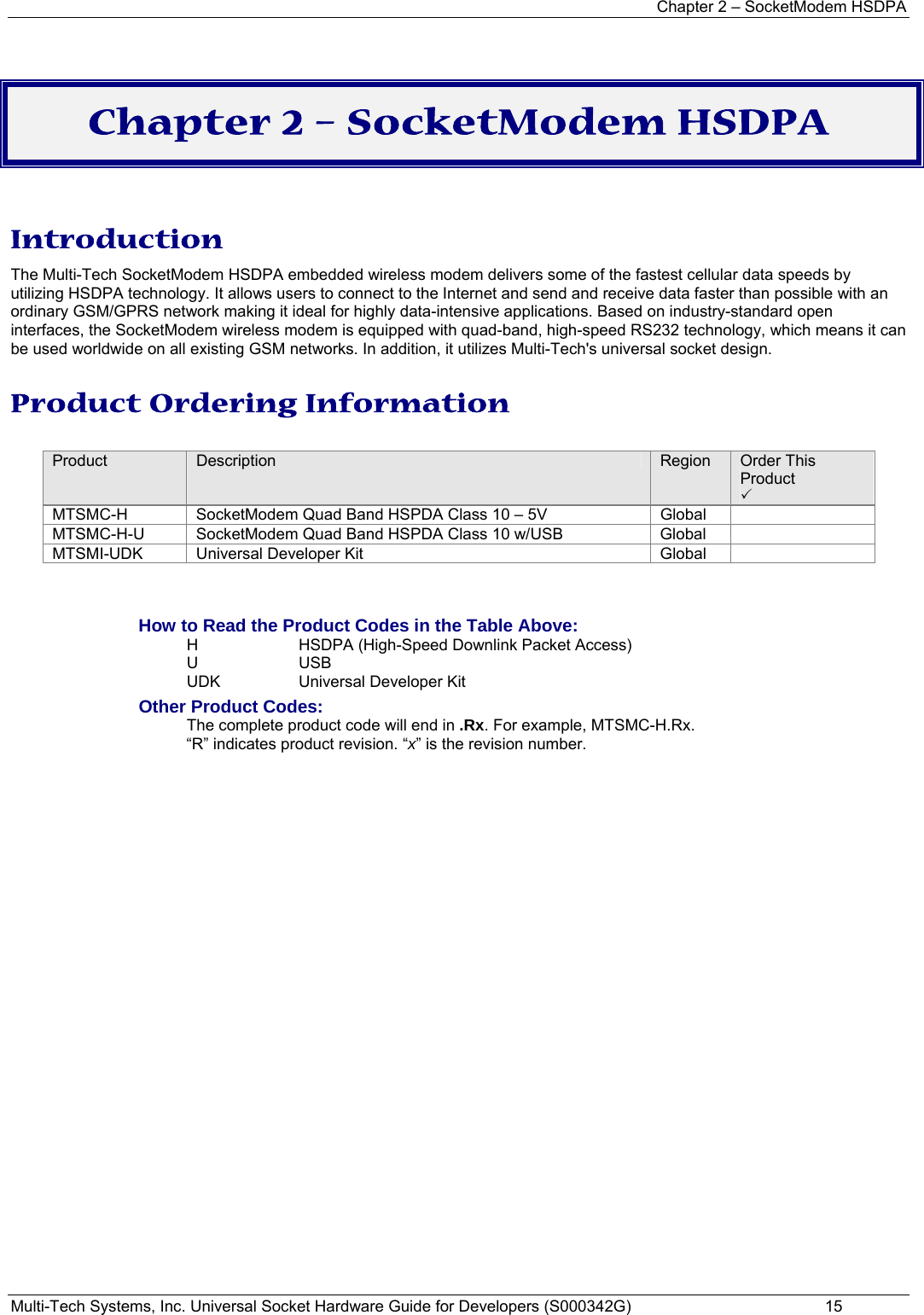 Chapter 2 – SocketModem HSDPA Multi-Tech Systems, Inc. Universal Socket Hardware Guide for Developers (S000342G)  15  Chapter 2 – SocketModem HSDPA  Introduction The Multi-Tech SocketModem HSDPA embedded wireless modem delivers some of the fastest cellular data speeds by utilizing HSDPA technology. It allows users to connect to the Internet and send and receive data faster than possible with an ordinary GSM/GPRS network making it ideal for highly data-intensive applications. Based on industry-standard open interfaces, the SocketModem wireless modem is equipped with quad-band, high-speed RS232 technology, which means it can be used worldwide on all existing GSM networks. In addition, it utilizes Multi-Tech&apos;s universal socket design. Product Ordering Information  Product  Description  Region  Order This Product 3 MTSMC-H  SocketModem Quad Band HSPDA Class 10 – 5V  Global   MTSMC-H-U  SocketModem Quad Band HSPDA Class 10 w/USB  Global   MTSMI-UDK  Universal Developer Kit  Global     How to Read the Product Codes in the Table Above: H  HSDPA (High-Speed Downlink Packet Access) U USB  UDK  Universal Developer Kit Other Product Codes: The complete product code will end in .Rx. For example, MTSMC-H.Rx.   “R” indicates product revision. “x” is the revision number. 