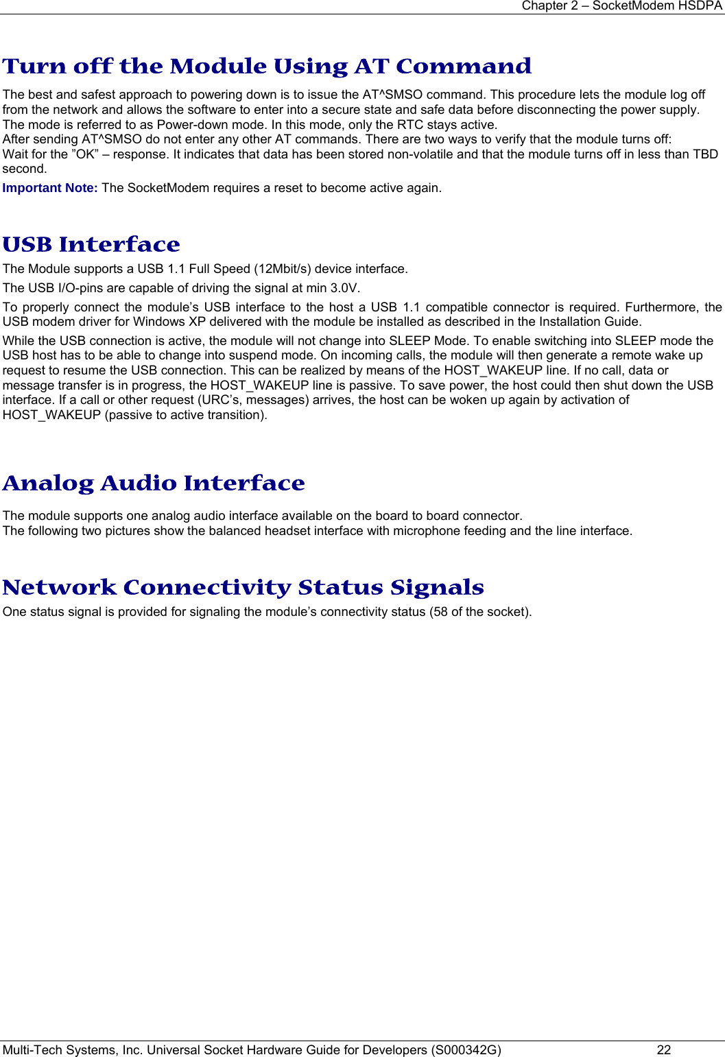 Chapter 2 – SocketModem HSDPA Multi-Tech Systems, Inc. Universal Socket Hardware Guide for Developers (S000342G)  22  Turn off the Module Using AT Command  The best and safest approach to powering down is to issue the AT^SMSO command. This procedure lets the module log off from the network and allows the software to enter into a secure state and safe data before disconnecting the power supply. The mode is referred to as Power-down mode. In this mode, only the RTC stays active.  After sending AT^SMSO do not enter any other AT commands. There are two ways to verify that the module turns off:  Wait for the ”OK” – response. It indicates that data has been stored non-volatile and that the module turns off in less than TBD second. Important Note: The SocketModem requires a reset to become active again.   USB Interface  The Module supports a USB 1.1 Full Speed (12Mbit/s) device interface.  The USB I/O-pins are capable of driving the signal at min 3.0V.  To properly connect the module’s USB interface to the host a USB 1.1 compatible connector is required. Furthermore, the USB modem driver for Windows XP delivered with the module be installed as described in the Installation Guide.  While the USB connection is active, the module will not change into SLEEP Mode. To enable switching into SLEEP mode the USB host has to be able to change into suspend mode. On incoming calls, the module will then generate a remote wake up request to resume the USB connection. This can be realized by means of the HOST_WAKEUP line. If no call, data or message transfer is in progress, the HOST_WAKEUP line is passive. To save power, the host could then shut down the USB interface. If a call or other request (URC’s, messages) arrives, the host can be woken up again by activation of HOST_WAKEUP (passive to active transition).    Analog Audio Interface  The module supports one analog audio interface available on the board to board connector.  The following two pictures show the balanced headset interface with microphone feeding and the line interface.    Network Connectivity Status Signals  One status signal is provided for signaling the module’s connectivity status (58 of the socket).      