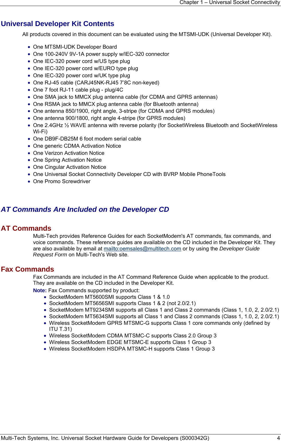 Chapter 1 – Universal Socket Connectivity Multi-Tech Systems, Inc. Universal Socket Hardware Guide for Developers (S000342G)  4  Universal Developer Kit Contents All products covered in this document can be evaluated using the MTSMI-UDK (Universal Developer Kit).  • One MTSMI-UDK Developer Board • One 100-240V 9V-1A power supply w/IEC-320 connector • One IEC-320 power cord w/US type plug • One IEC-320 power cord w/EURO type plug • One IEC-320 power cord w/UK type plug • One RJ-45 cable (CARJ45NK-RJ45 7’8C non-keyed) • One 7 foot RJ-11 cable plug - plug/4C • One SMA jack to MMCX plug antenna cable (for CDMA and GPRS antennas) • One RSMA jack to MMCX plug antenna cable (for Bluetooth antenna) • One antenna 850/1900, right angle, 3-stripe (for CDMA and GPRS modules) • One antenna 900/1800, right angle 4-stripe (for GPRS modules) • One 2.4GHz ½ WAVE antenna with reverse polarity (for SocketWireless Bluetooth and SocketWireless Wi-Fi) • One DB9F-DB25M 6 foot modem serial cable • One generic CDMA Activation Notice • One Verizon Activation Notice     • One Spring Activation Notice              • One Cingular Activation Notice • One Universal Socket Connectivity Developer CD with BVRP Mobile PhoneTools • One Promo Screwdriver     AT Commands Are Included on the Developer CD AT Commands  Multi-Tech provides Reference Guides for each SocketModem&apos;s AT commands, fax commands, and voice commands. These reference guides are available on the CD included in the Developer Kit. They are also available by email at mailto:oemsales@multitech.com or by using the Developer Guide Request Form on Multi-Tech&apos;s Web site.  Fax Commands  Fax Commands are included in the AT Command Reference Guide when applicable to the product. They are available on the CD included in the Developer Kit.   Note: Fax Commands supported by product:  • SocketModem MT5600SMI supports Class 1 &amp; 1.0  • SocketModem MT5656SMI supports Class 1 &amp; 2 (not 2.0/2.1) • SocketModem MT9234SMI supports all Class 1 and Class 2 commands (Class 1, 1.0, 2, 2.0/2.1) • SocketModem MT5634SMI supports all Class 1 and Class 2 commands (Class 1, 1.0, 2, 2.0/2.1) • Wireless SocketModem GPRS MTSMC-G supports Class 1 core commands only (defined by ITU T.31) • Wireless SocketModem CDMA MTSMC-C supports Class 2.0 Group 3 • Wireless SocketModem EDGE MTSMC-E supports Class 1 Group 3 • Wireless SocketModem HSDPA MTSMC-H supports Class 1 Group 3   