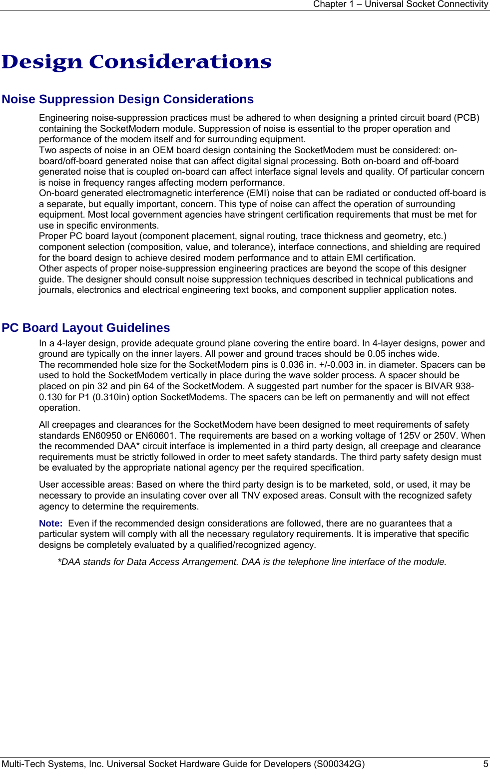 Chapter 1 – Universal Socket Connectivity Multi-Tech Systems, Inc. Universal Socket Hardware Guide for Developers (S000342G)  5    Design Considerations Noise Suppression Design Considerations Engineering noise-suppression practices must be adhered to when designing a printed circuit board (PCB) containing the SocketModem module. Suppression of noise is essential to the proper operation and performance of the modem itself and for surrounding equipment. Two aspects of noise in an OEM board design containing the SocketModem must be considered: on-board/off-board generated noise that can affect digital signal processing. Both on-board and off-board generated noise that is coupled on-board can affect interface signal levels and quality. Of particular concern is noise in frequency ranges affecting modem performance. On-board generated electromagnetic interference (EMI) noise that can be radiated or conducted off-board is a separate, but equally important, concern. This type of noise can affect the operation of surrounding equipment. Most local government agencies have stringent certification requirements that must be met for use in specific environments. Proper PC board layout (component placement, signal routing, trace thickness and geometry, etc.) component selection (composition, value, and tolerance), interface connections, and shielding are required for the board design to achieve desired modem performance and to attain EMI certification. Other aspects of proper noise-suppression engineering practices are beyond the scope of this designer guide. The designer should consult noise suppression techniques described in technical publications and journals, electronics and electrical engineering text books, and component supplier application notes. PC Board Layout Guidelines In a 4-layer design, provide adequate ground plane covering the entire board. In 4-layer designs, power and ground are typically on the inner layers. All power and ground traces should be 0.05 inches wide. The recommended hole size for the SocketModem pins is 0.036 in. +/-0.003 in. in diameter. Spacers can be used to hold the SocketModem vertically in place during the wave solder process. A spacer should be placed on pin 32 and pin 64 of the SocketModem. A suggested part number for the spacer is BIVAR 938-0.130 for P1 (0.310in) option SocketModems. The spacers can be left on permanently and will not effect operation. All creepages and clearances for the SocketModem have been designed to meet requirements of safety standards EN60950 or EN60601. The requirements are based on a working voltage of 125V or 250V. When the recommended DAA* circuit interface is implemented in a third party design, all creepage and clearance requirements must be strictly followed in order to meet safety standards. The third party safety design must be evaluated by the appropriate national agency per the required specification. User accessible areas: Based on where the third party design is to be marketed, sold, or used, it may be necessary to provide an insulating cover over all TNV exposed areas. Consult with the recognized safety agency to determine the requirements. Note:  Even if the recommended design considerations are followed, there are no guarantees that a particular system will comply with all the necessary regulatory requirements. It is imperative that specific designs be completely evaluated by a qualified/recognized agency. *DAA stands for Data Access Arrangement. DAA is the telephone line interface of the module.  