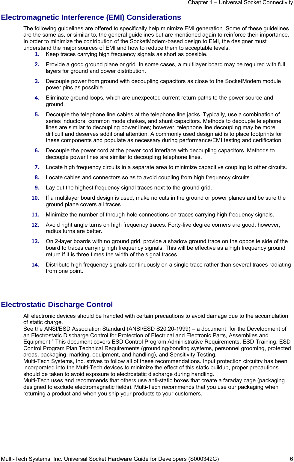 Chapter 1 – Universal Socket Connectivity Multi-Tech Systems, Inc. Universal Socket Hardware Guide for Developers (S000342G)  6  Electromagnetic Interference (EMI) Considerations The following guidelines are offered to specifically help minimize EMI generation. Some of these guidelines are the same as, or similar to, the general guidelines but are mentioned again to reinforce their importance. In order to minimize the contribution of the SocketModem-based design to EMI, the designer must understand the major sources of EMI and how to reduce them to acceptable levels.  1.  Keep traces carrying high frequency signals as short as possible. 2.  Provide a good ground plane or grid. In some cases, a multilayer board may be required with full layers for ground and power distribution. 3.  Decouple power from ground with decoupling capacitors as close to the SocketModem module power pins as possible. 4.  Eliminate ground loops, which are unexpected current return paths to the power source and ground. 5.  Decouple the telephone line cables at the telephone line jacks. Typically, use a combination of series inductors, common mode chokes, and shunt capacitors. Methods to decouple telephone lines are similar to decoupling power lines; however, telephone line decoupling may be more difficult and deserves additional attention. A commonly used design aid is to place footprints for these components and populate as necessary during performance/EMI testing and certification. 6.  Decouple the power cord at the power cord interface with decoupling capacitors. Methods to decouple power lines are similar to decoupling telephone lines. 7.  Locate high frequency circuits in a separate area to minimize capacitive coupling to other circuits. 8.  Locate cables and connectors so as to avoid coupling from high frequency circuits. 9.  Lay out the highest frequency signal traces next to the ground grid. 10.  If a multilayer board design is used, make no cuts in the ground or power planes and be sure the ground plane covers all traces. 11.  Minimize the number of through-hole connections on traces carrying high frequency signals. 12.  Avoid right angle turns on high frequency traces. Forty-five degree corners are good; however, radius turns are better. 13.  On 2-layer boards with no ground grid, provide a shadow ground trace on the opposite side of the board to traces carrying high frequency signals. This will be effective as a high frequency ground return if it is three times the width of the signal traces. 14.  Distribute high frequency signals continuously on a single trace rather than several traces radiating from one point.   Electrostatic Discharge Control All electronic devices should be handled with certain precautions to avoid damage due to the accumulation of static charge.  See the ANSI/ESD Association Standard (ANSI/ESD S20.20-1999) – a document “for the Development of an Electrostatic Discharge Control for Protection of Electrical and Electronic Parts, Assemblies and Equipment.” This document covers ESD Control Program Administrative Requirements, ESD Training, ESD Control Program Plan Technical Requirements (grounding/bonding systems, personnel grooming, protected areas, packaging, marking, equipment, and handling), and Sensitivity Testing. Multi-Tech Systems, Inc. strives to follow all of these recommendations. Input protection circuitry has been incorporated into the Multi-Tech devices to minimize the effect of this static buildup, proper precautions should be taken to avoid exposure to electrostatic discharge during handling.  Multi-Tech uses and recommends that others use anti-static boxes that create a faraday cage (packaging designed to exclude electromagnetic fields). Multi-Tech recommends that you use our packaging when returning a product and when you ship your products to your customers. 