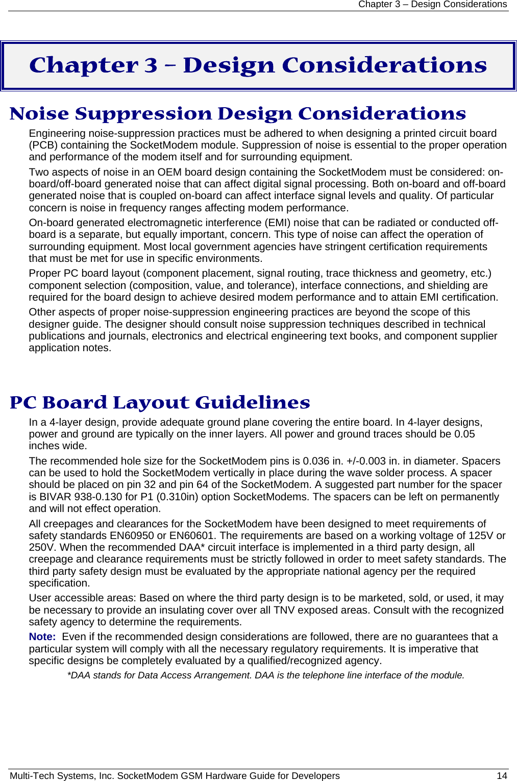 Chapter 3 – Design Considerations Multi-Tech Systems, Inc. SocketModem GSM Hardware Guide for Developers   14   Chapter 3 – Design Considerations Noise Suppression Design Considerations Engineering noise-suppression practices must be adhered to when designing a printed circuit board (PCB) containing the SocketModem module. Suppression of noise is essential to the proper operation and performance of the modem itself and for surrounding equipment. Two aspects of noise in an OEM board design containing the SocketModem must be considered: on-board/off-board generated noise that can affect digital signal processing. Both on-board and off-board generated noise that is coupled on-board can affect interface signal levels and quality. Of particular concern is noise in frequency ranges affecting modem performance. On-board generated electromagnetic interference (EMI) noise that can be radiated or conducted off-board is a separate, but equally important, concern. This type of noise can affect the operation of surrounding equipment. Most local government agencies have stringent certification requirements that must be met for use in specific environments. Proper PC board layout (component placement, signal routing, trace thickness and geometry, etc.) component selection (composition, value, and tolerance), interface connections, and shielding are required for the board design to achieve desired modem performance and to attain EMI certification. Other aspects of proper noise-suppression engineering practices are beyond the scope of this designer guide. The designer should consult noise suppression techniques described in technical publications and journals, electronics and electrical engineering text books, and component supplier application notes.  PC Board Layout Guidelines In a 4-layer design, provide adequate ground plane covering the entire board. In 4-layer designs, power and ground are typically on the inner layers. All power and ground traces should be 0.05 inches wide. The recommended hole size for the SocketModem pins is 0.036 in. +/-0.003 in. in diameter. Spacers can be used to hold the SocketModem vertically in place during the wave solder process. A spacer should be placed on pin 32 and pin 64 of the SocketModem. A suggested part number for the spacer is BIVAR 938-0.130 for P1 (0.310in) option SocketModems. The spacers can be left on permanently and will not effect operation. All creepages and clearances for the SocketModem have been designed to meet requirements of safety standards EN60950 or EN60601. The requirements are based on a working voltage of 125V or 250V. When the recommended DAA* circuit interface is implemented in a third party design, all creepage and clearance requirements must be strictly followed in order to meet safety standards. The third party safety design must be evaluated by the appropriate national agency per the required specification. User accessible areas: Based on where the third party design is to be marketed, sold, or used, it may be necessary to provide an insulating cover over all TNV exposed areas. Consult with the recognized safety agency to determine the requirements. Note:  Even if the recommended design considerations are followed, there are no guarantees that a particular system will comply with all the necessary regulatory requirements. It is imperative that specific designs be completely evaluated by a qualified/recognized agency. *DAA stands for Data Access Arrangement. DAA is the telephone line interface of the module.  