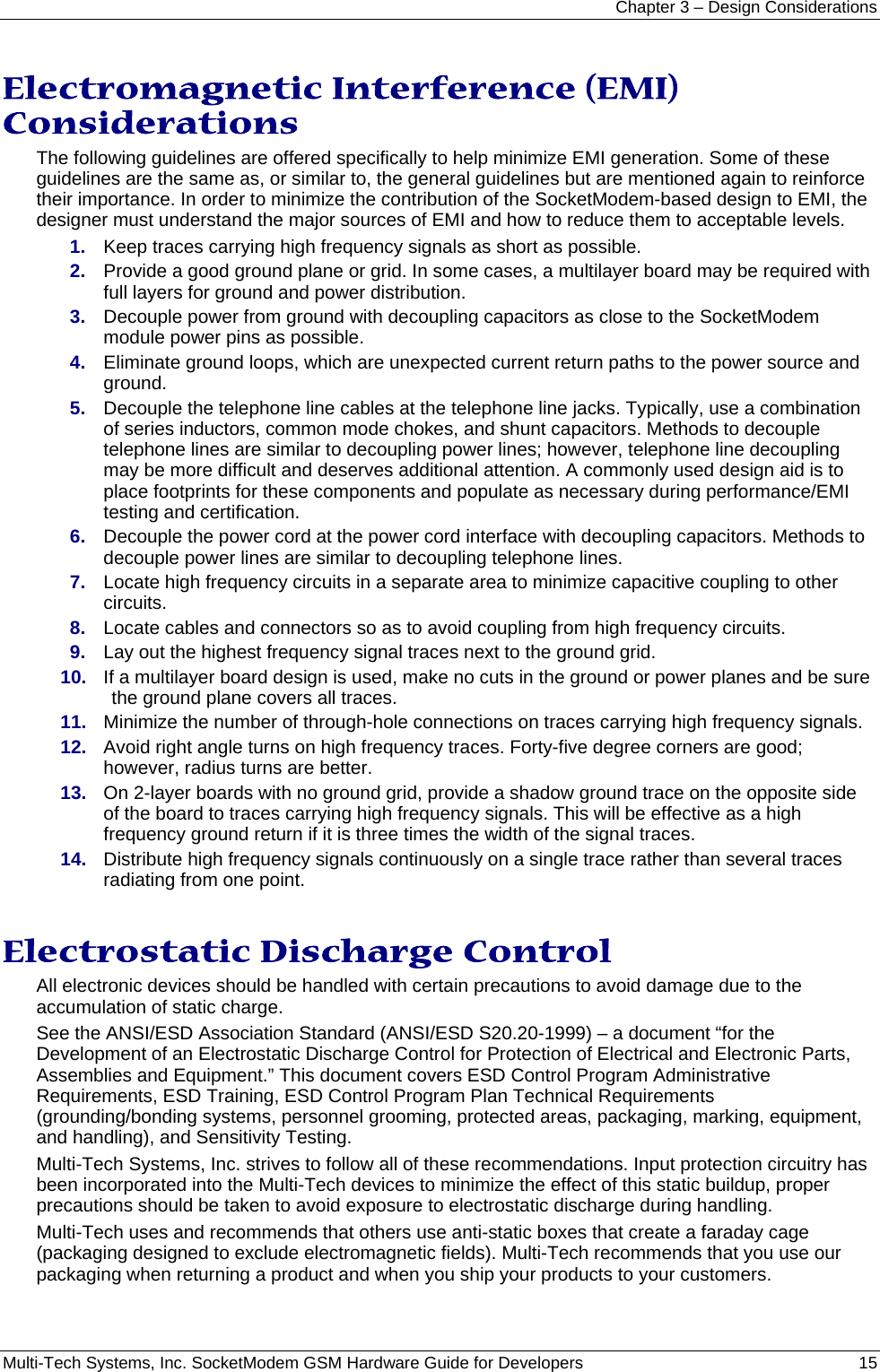 Chapter 3 – Design Considerations Multi-Tech Systems, Inc. SocketModem GSM Hardware Guide for Developers   15  Electromagnetic Interference (EMI) Considerations The following guidelines are offered specifically to help minimize EMI generation. Some of these guidelines are the same as, or similar to, the general guidelines but are mentioned again to reinforce their importance. In order to minimize the contribution of the SocketModem-based design to EMI, the designer must understand the major sources of EMI and how to reduce them to acceptable levels.  1.  Keep traces carrying high frequency signals as short as possible. 2.  Provide a good ground plane or grid. In some cases, a multilayer board may be required with full layers for ground and power distribution. 3.  Decouple power from ground with decoupling capacitors as close to the SocketModem module power pins as possible. 4.  Eliminate ground loops, which are unexpected current return paths to the power source and ground. 5.  Decouple the telephone line cables at the telephone line jacks. Typically, use a combination of series inductors, common mode chokes, and shunt capacitors. Methods to decouple telephone lines are similar to decoupling power lines; however, telephone line decoupling may be more difficult and deserves additional attention. A commonly used design aid is to place footprints for these components and populate as necessary during performance/EMI testing and certification. 6.  Decouple the power cord at the power cord interface with decoupling capacitors. Methods to decouple power lines are similar to decoupling telephone lines. 7.  Locate high frequency circuits in a separate area to minimize capacitive coupling to other circuits. 8.  Locate cables and connectors so as to avoid coupling from high frequency circuits. 9.  Lay out the highest frequency signal traces next to the ground grid. 10.  If a multilayer board design is used, make no cuts in the ground or power planes and be sure the ground plane covers all traces. 11.  Minimize the number of through-hole connections on traces carrying high frequency signals. 12.  Avoid right angle turns on high frequency traces. Forty-five degree corners are good; however, radius turns are better. 13.  On 2-layer boards with no ground grid, provide a shadow ground trace on the opposite side of the board to traces carrying high frequency signals. This will be effective as a high frequency ground return if it is three times the width of the signal traces. 14.  Distribute high frequency signals continuously on a single trace rather than several traces radiating from one point.  Electrostatic Discharge Control All electronic devices should be handled with certain precautions to avoid damage due to the accumulation of static charge.  See the ANSI/ESD Association Standard (ANSI/ESD S20.20-1999) – a document “for the Development of an Electrostatic Discharge Control for Protection of Electrical and Electronic Parts, Assemblies and Equipment.” This document covers ESD Control Program Administrative Requirements, ESD Training, ESD Control Program Plan Technical Requirements (grounding/bonding systems, personnel grooming, protected areas, packaging, marking, equipment, and handling), and Sensitivity Testing. Multi-Tech Systems, Inc. strives to follow all of these recommendations. Input protection circuitry has been incorporated into the Multi-Tech devices to minimize the effect of this static buildup, proper precautions should be taken to avoid exposure to electrostatic discharge during handling.  Multi-Tech uses and recommends that others use anti-static boxes that create a faraday cage (packaging designed to exclude electromagnetic fields). Multi-Tech recommends that you use our packaging when returning a product and when you ship your products to your customers.