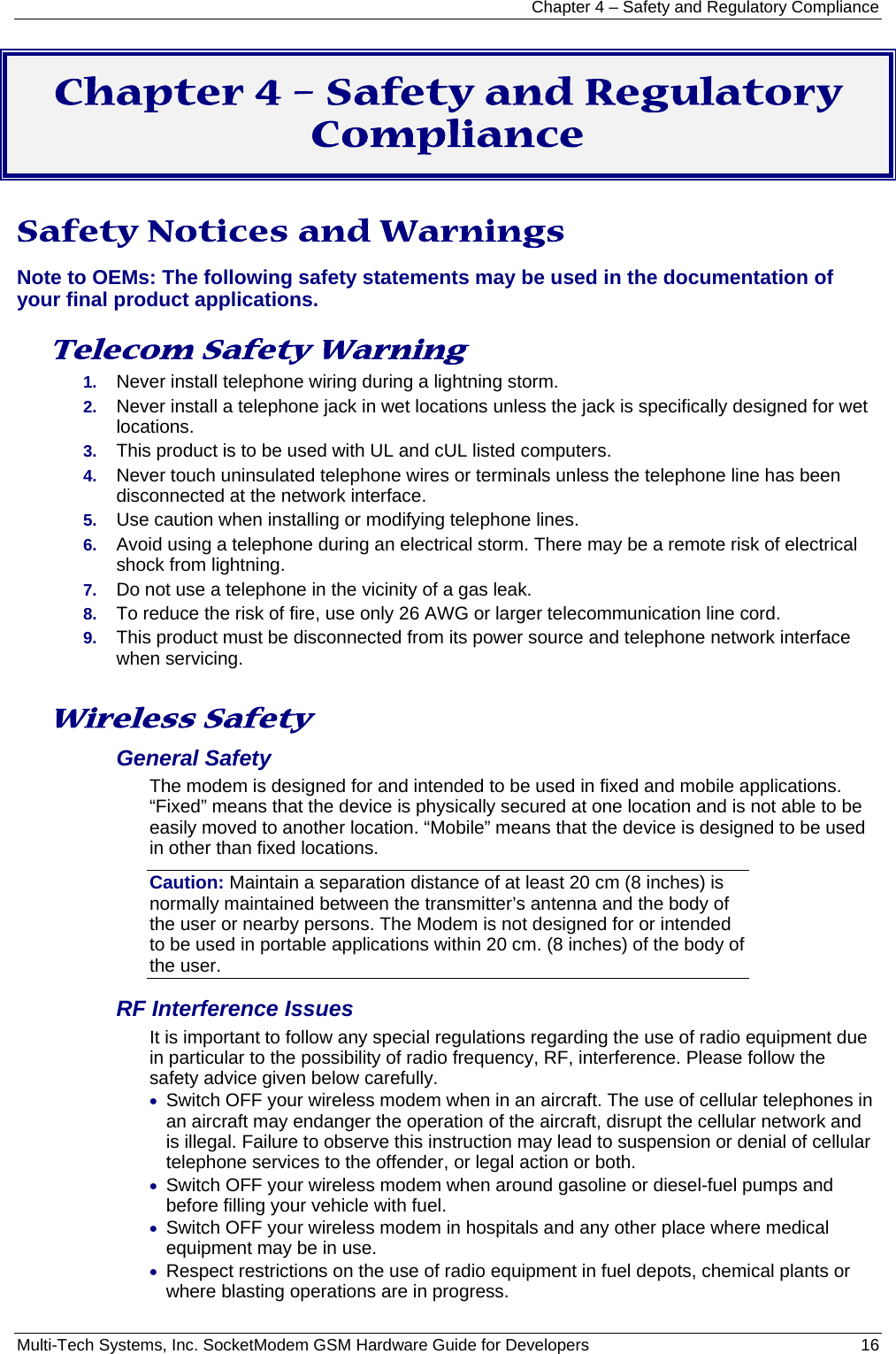 Chapter 4 – Safety and Regulatory Compliance Multi-Tech Systems, Inc. SocketModem GSM Hardware Guide for Developers   16  Chapter 4 – Safety and Regulatory Compliance  Safety Notices and Warnings Note to OEMs: The following safety statements may be used in the documentation of your final product applications.  Telecom Safety Warning  1.  Never install telephone wiring during a lightning storm. 2.  Never install a telephone jack in wet locations unless the jack is specifically designed for wet locations. 3.  This product is to be used with UL and cUL listed computers. 4.  Never touch uninsulated telephone wires or terminals unless the telephone line has been disconnected at the network interface. 5.  Use caution when installing or modifying telephone lines. 6.  Avoid using a telephone during an electrical storm. There may be a remote risk of electrical shock from lightning. 7.  Do not use a telephone in the vicinity of a gas leak. 8.  To reduce the risk of fire, use only 26 AWG or larger telecommunication line cord. 9.  This product must be disconnected from its power source and telephone network interface when servicing.  Wireless Safety  General Safety The modem is designed for and intended to be used in fixed and mobile applications. “Fixed” means that the device is physically secured at one location and is not able to be easily moved to another location. “Mobile” means that the device is designed to be used in other than fixed locations. Caution: Maintain a separation distance of at least 20 cm (8 inches) is normally maintained between the transmitter’s antenna and the body of the user or nearby persons. The Modem is not designed for or intended to be used in portable applications within 20 cm. (8 inches) of the body of the user. RF Interference Issues It is important to follow any special regulations regarding the use of radio equipment due in particular to the possibility of radio frequency, RF, interference. Please follow the safety advice given below carefully. • Switch OFF your wireless modem when in an aircraft. The use of cellular telephones in an aircraft may endanger the operation of the aircraft, disrupt the cellular network and is illegal. Failure to observe this instruction may lead to suspension or denial of cellular telephone services to the offender, or legal action or both. • Switch OFF your wireless modem when around gasoline or diesel-fuel pumps and before filling your vehicle with fuel. • Switch OFF your wireless modem in hospitals and any other place where medical equipment may be in use. • Respect restrictions on the use of radio equipment in fuel depots, chemical plants or where blasting operations are in progress. 