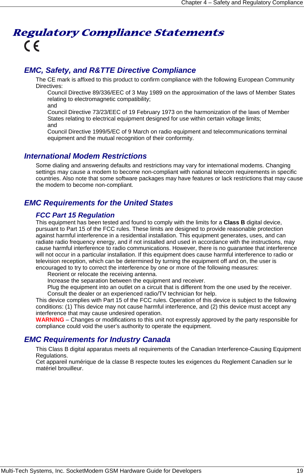Chapter 4 – Safety and Regulatory Compliance Multi-Tech Systems, Inc. SocketModem GSM Hardware Guide for Developers   19   Regulatory Compliance Statements   EMC, Safety, and R&amp;TTE Directive Compliance The CE mark is affixed to this product to confirm compliance with the following European Community Directives: Council Directive 89/336/EEC of 3 May 1989 on the approximation of the laws of Member States relating to electromagnetic compatibility;  and Council Directive 73/23/EEC of 19 February 1973 on the harmonization of the laws of Member States relating to electrical equipment designed for use within certain voltage limits; and Council Directive 1999/5/EC of 9 March on radio equipment and telecommunications terminal equipment and the mutual recognition of their conformity.   International Modem Restrictions Some dialing and answering defaults and restrictions may vary for international modems. Changing settings may cause a modem to become non-compliant with national telecom requirements in specific countries. Also note that some software packages may have features or lack restrictions that may cause the modem to become non-compliant.  EMC Requirements for the United States FCC Part 15 Regulation This equipment has been tested and found to comply with the limits for a Class B digital device, pursuant to Part 15 of the FCC rules. These limits are designed to provide reasonable protection against harmful interference in a residential installation. This equipment generates, uses, and can radiate radio frequency energy, and if not installed and used in accordance with the instructions, may cause harmful interference to radio communications. However, there is no guarantee that interference will not occur in a particular installation. If this equipment does cause harmful interference to radio or television reception, which can be determined by turning the equipment off and on, the user is encouraged to try to correct the interference by one or more of the following measures: Reorient or relocate the receiving antenna. Increase the separation between the equipment and receiver. Plug the equipment into an outlet on a circuit that is different from the one used by the receiver. Consult the dealer or an experienced radio/TV technician for help. This device complies with Part 15 of the FCC rules. Operation of this device is subject to the following conditions: (1) This device may not cause harmful interference, and (2) this device must accept any interference that may cause undesired operation. WARNING – Changes or modifications to this unit not expressly approved by the party responsible for compliance could void the user’s authority to operate the equipment. EMC Requirements for Industry Canada This Class B digital apparatus meets all requirements of the Canadian Interference-Causing Equipment Regulations. Cet appareil numérique de la classe B respecte toutes les exigences du Reglement Canadien sur le matériel brouilleur. 