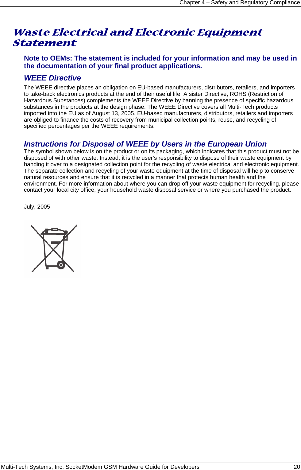 Chapter 4 – Safety and Regulatory Compliance Multi-Tech Systems, Inc. SocketModem GSM Hardware Guide for Developers   20   Waste Electrical and Electronic Equipment Statement Note to OEMs: The statement is included for your information and may be used in the documentation of your final product applications. WEEE Directive The WEEE directive places an obligation on EU-based manufacturers, distributors, retailers, and importers to take-back electronics products at the end of their useful life. A sister Directive, ROHS (Restriction of Hazardous Substances) complements the WEEE Directive by banning the presence of specific hazardous substances in the products at the design phase. The WEEE Directive covers all Multi-Tech products imported into the EU as of August 13, 2005. EU-based manufacturers, distributors, retailers and importers are obliged to finance the costs of recovery from municipal collection points, reuse, and recycling of specified percentages per the WEEE requirements.  Instructions for Disposal of WEEE by Users in the European Union The symbol shown below is on the product or on its packaging, which indicates that this product must not be disposed of with other waste. Instead, it is the user’s responsibility to dispose of their waste equipment by handing it over to a designated collection point for the recycling of waste electrical and electronic equipment. The separate collection and recycling of your waste equipment at the time of disposal will help to conserve natural resources and ensure that it is recycled in a manner that protects human health and the environment. For more information about where you can drop off your waste equipment for recycling, please contact your local city office, your household waste disposal service or where you purchased the product.  July, 2005    