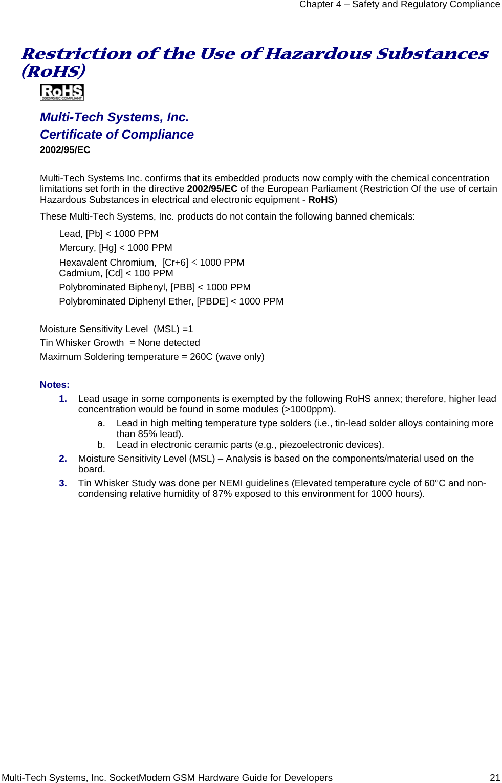 Chapter 4 – Safety and Regulatory Compliance Multi-Tech Systems, Inc. SocketModem GSM Hardware Guide for Developers   21   Restriction of the Use of Hazardous Substances (RoHS)   Multi-Tech Systems, Inc. Certificate of Compliance  2002/95/EC  Multi-Tech Systems Inc. confirms that its embedded products now comply with the chemical concentration limitations set forth in the directive 2002/95/EC of the European Parliament (Restriction Of the use of certain Hazardous Substances in electrical and electronic equipment - RoHS) These Multi-Tech Systems, Inc. products do not contain the following banned chemicals: Lead, [Pb] &lt; 1000 PPM Mercury, [Hg] &lt; 1000 PPM Hexavalent Chromium,  [Cr+6] &lt; 1000 PPM Cadmium, [Cd] &lt; 100 PPM Polybrominated Biphenyl, [PBB] &lt; 1000 PPM Polybrominated Diphenyl Ether, [PBDE] &lt; 1000 PPM  Moisture Sensitivity Level  (MSL) =1   Tin Whisker Growth  = None detected Maximum Soldering temperature = 260C (wave only)  Notes: 1.  Lead usage in some components is exempted by the following RoHS annex; therefore, higher lead concentration would be found in some modules (&gt;1000ppm).               a.  Lead in high melting temperature type solders (i.e., tin-lead solder alloys containing more than 85% lead).     b.  Lead in electronic ceramic parts (e.g., piezoelectronic devices). 2.  Moisture Sensitivity Level (MSL) – Analysis is based on the components/material used on the board. 3.  Tin Whisker Study was done per NEMI guidelines (Elevated temperature cycle of 60°C and non-condensing relative humidity of 87% exposed to this environment for 1000 hours).  