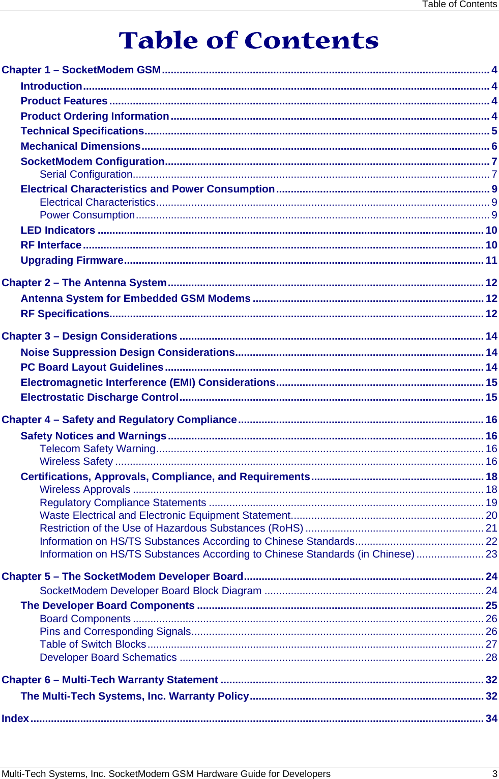 Table of Contents Multi-Tech Systems, Inc. SocketModem GSM Hardware Guide for Developers   3  Table of Contents Chapter 1 – SocketModem GSM................................................................................................................ 4 Introduction........................................................................................................................................... 4 Product Features.................................................................................................................................. 4 Product Ordering Information............................................................................................................. 4 Technical Specifications...................................................................................................................... 5 Mechanical Dimensions....................................................................................................................... 6 SocketModem Configuration............................................................................................................... 7 Serial Configuration.......................................................................................................................... 7 Electrical Characteristics and Power Consumption......................................................................... 9 Electrical Characteristics.................................................................................................................. 9 Power Consumption......................................................................................................................... 9 LED Indicators .................................................................................................................................... 10 RF Interface......................................................................................................................................... 10 Upgrading Firmware........................................................................................................................... 11 Chapter 2 – The Antenna System............................................................................................................ 12 Antenna System for Embedded GSM Modems ............................................................................... 12 RF Specifications................................................................................................................................ 12 Chapter 3 – Design Considerations ........................................................................................................ 14 Noise Suppression Design Considerations..................................................................................... 14 PC Board Layout Guidelines............................................................................................................. 14 Electromagnetic Interference (EMI) Considerations....................................................................... 15 Electrostatic Discharge Control........................................................................................................ 15 Chapter 4 – Safety and Regulatory Compliance....................................................................................16 Safety Notices and Warnings............................................................................................................ 16 Telecom Safety Warning................................................................................................................ 16 Wireless Safety .............................................................................................................................. 16 Certifications, Approvals, Compliance, and Requirements........................................................... 18 Wireless Approvals ........................................................................................................................ 18 Regulatory Compliance Statements .............................................................................................. 19 Waste Electrical and Electronic Equipment Statement.................................................................. 20 Restriction of the Use of Hazardous Substances (RoHS) ............................................................. 21 Information on HS/TS Substances According to Chinese Standards............................................ 22 Information on HS/TS Substances According to Chinese Standards (in Chinese) ....................... 23 Chapter 5 – The SocketModem Developer Board.................................................................................. 24 SocketModem Developer Board Block Diagram ........................................................................... 24 The Developer Board Components ..................................................................................................25 Board Components ........................................................................................................................ 26 Pins and Corresponding Signals.................................................................................................... 26 Table of Switch Blocks................................................................................................................... 27 Developer Board Schematics ........................................................................................................ 28 Chapter 6 – Multi-Tech Warranty Statement .......................................................................................... 32 The Multi-Tech Systems, Inc. Warranty Policy................................................................................ 32 Index........................................................................................................................................................... 34 