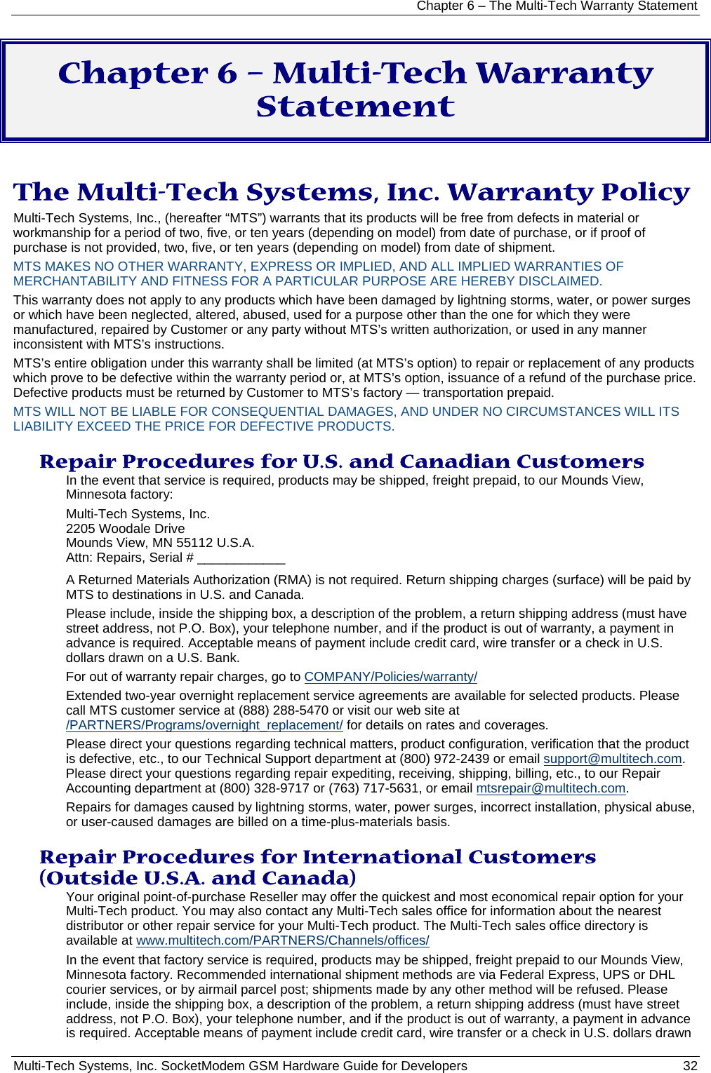 Chapter 6 – The Multi-Tech Warranty Statement Multi-Tech Systems, Inc. SocketModem GSM Hardware Guide for Developers   32  Chapter 6 – Multi-Tech Warranty Statement  The Multi-Tech Systems, Inc. Warranty Policy Multi-Tech Systems, Inc., (hereafter “MTS”) warrants that its products will be free from defects in material or workmanship for a period of two, five, or ten years (depending on model) from date of purchase, or if proof of purchase is not provided, two, five, or ten years (depending on model) from date of shipment.  MTS MAKES NO OTHER WARRANTY, EXPRESS OR IMPLIED, AND ALL IMPLIED WARRANTIES OF MERCHANTABILITY AND FITNESS FOR A PARTICULAR PURPOSE ARE HEREBY DISCLAIMED. This warranty does not apply to any products which have been damaged by lightning storms, water, or power surges or which have been neglected, altered, abused, used for a purpose other than the one for which they were manufactured, repaired by Customer or any party without MTS’s written authorization, or used in any manner inconsistent with MTS’s instructions.  MTS’s entire obligation under this warranty shall be limited (at MTS’s option) to repair or replacement of any products which prove to be defective within the warranty period or, at MTS’s option, issuance of a refund of the purchase price. Defective products must be returned by Customer to MTS’s factory — transportation prepaid.  MTS WILL NOT BE LIABLE FOR CONSEQUENTIAL DAMAGES, AND UNDER NO CIRCUMSTANCES WILL ITS LIABILITY EXCEED THE PRICE FOR DEFECTIVE PRODUCTS.  Repair Procedures for U.S. and Canadian Customers In the event that service is required, products may be shipped, freight prepaid, to our Mounds View, Minnesota factory:  Multi-Tech Systems, Inc.  2205 Woodale Drive  Mounds View, MN 55112 U.S.A. Attn: Repairs, Serial # ____________  A Returned Materials Authorization (RMA) is not required. Return shipping charges (surface) will be paid by MTS to destinations in U.S. and Canada. Please include, inside the shipping box, a description of the problem, a return shipping address (must have street address, not P.O. Box), your telephone number, and if the product is out of warranty, a payment in advance is required. Acceptable means of payment include credit card, wire transfer or a check in U.S. dollars drawn on a U.S. Bank.  For out of warranty repair charges, go to COMPANY/Policies/warranty/  Extended two-year overnight replacement service agreements are available for selected products. Please call MTS customer service at (888) 288-5470 or visit our web site at /PARTNERS/Programs/overnight_replacement/ for details on rates and coverages.  Please direct your questions regarding technical matters, product configuration, verification that the product is defective, etc., to our Technical Support department at (800) 972-2439 or email support@multitech.com. Please direct your questions regarding repair expediting, receiving, shipping, billing, etc., to our Repair Accounting department at (800) 328-9717 or (763) 717-5631, or email mtsrepair@multitech.com.  Repairs for damages caused by lightning storms, water, power surges, incorrect installation, physical abuse, or user-caused damages are billed on a time-plus-materials basis.  Repair Procedures for International Customers (Outside U.S.A. and Canada)  Your original point-of-purchase Reseller may offer the quickest and most economical repair option for your Multi-Tech product. You may also contact any Multi-Tech sales office for information about the nearest distributor or other repair service for your Multi-Tech product. The Multi-Tech sales office directory is available at www.multitech.com/PARTNERS/Channels/offices/  In the event that factory service is required, products may be shipped, freight prepaid to our Mounds View, Minnesota factory. Recommended international shipment methods are via Federal Express, UPS or DHL courier services, or by airmail parcel post; shipments made by any other method will be refused. Please include, inside the shipping box, a description of the problem, a return shipping address (must have street address, not P.O. Box), your telephone number, and if the product is out of warranty, a payment in advance is required. Acceptable means of payment include credit card, wire transfer or a check in U.S. dollars drawn 
