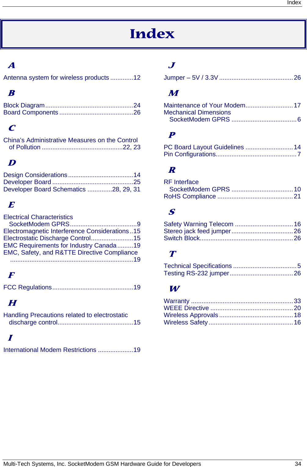 Index Multi-Tech Systems, Inc. SocketModem GSM Hardware Guide for Developers   34  Index A Antenna system for wireless products .............12 B Block Diagram..................................................24 Board Components ..........................................26 C China’s Administrative Measures on the Control of Pollution ..............................................22, 23 D Design Considerations.....................................14 Developer Board ..............................................25 Developer Board Schematics ..............28, 29, 31 E Electrical Characteristics SocketModem GPRS......................................9 Electromagnetic Interference Considerations..15 Electrostatic Discharge Control........................15 EMC Requirements for Industry Canada.........19 EMC, Safety, and R&amp;TTE Directive Compliance......................................................................19 F FCC Regulations..............................................19 H Handling Precautions related to electrostatic discharge control...........................................15 I International Modem Restrictions ....................19 J Jumper – 5V / 3.3V ..........................................26 M Maintenance of Your Modem...........................17 Mechanical Dimensions SocketModem GPRS .....................................6 P PC Board Layout Guidelines ...........................14 Pin Configurations..............................................7 R RF Interface SocketModem GPRS ...................................10 RoHS Compliance ...........................................21 S Safety Warning Telecom .................................16 Stereo jack feed jumper...................................26 Switch Block.....................................................26 T Technical Specifications ....................................5 Testing RS-232 jumper....................................26 W Warranty ..........................................................33 WEEE Directive ...............................................20 Wireless Approvals ..........................................18 Wireless Safety................................................16  