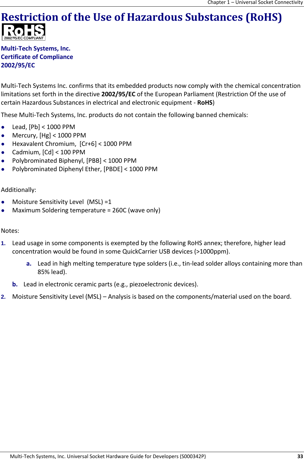 Chapter 1 – Universal Socket Connectivity Multi-Tech Systems, Inc. Universal Socket Hardware Guide for Developers (S000342P)  33 Restriction of the Use of Hazardous Substances (RoHS)   Multi-Tech Systems, Inc. Certificate of Compliance  2002/95/EC  Multi-Tech Systems Inc. confirms that its embedded products now comply with the chemical concentration limitations set forth in the directive 2002/95/EC of the European Parliament (Restriction Of the use of certain Hazardous Substances in electrical and electronic equipment - RoHS) These Multi-Tech Systems, Inc. products do not contain the following banned chemicals: ● Lead, [Pb] &lt; 1000 PPM ● Mercury, [Hg] &lt; 1000 PPM ● Hexavalent Chromium,  [Cr+6] &lt; 1000 PPM ● Cadmium, [Cd] &lt; 100 PPM ● Polybrominated Biphenyl, [PBB] &lt; 1000 PPM ● Polybrominated Diphenyl Ether, [PBDE] &lt; 1000 PPM  Additionally: ● Moisture Sensitivity Level  (MSL) =1   ● Maximum Soldering temperature = 260C (wave only)  Notes: 1. Lead usage in some components is exempted by the following RoHS annex; therefore, higher lead concentration would be found in some QuickCarrier USB devices (&gt;1000ppm).       a. Lead in high melting temperature type solders (i.e., tin-lead solder alloys containing more than 85% lead).    b. Lead in electronic ceramic parts (e.g., piezoelectronic devices). 2. Moisture Sensitivity Level (MSL) – Analysis is based on the components/material used on the board. 