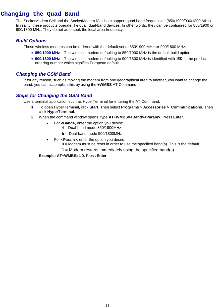  11  Changing the Quad Band  The SocketModem Cell and the SocketModem iCell both support quad band frequencies (850/1900/900/1800 MHz). In reality, these products operate like dual, dual-band devices. In other words, they can be configured for 850/1900 or 900/1800 MHz. They do not auto-seek the local area frequency.   Build Options  These wireless modems can be ordered with the default set to 850/1900 MHz or 900/1800 MHz.  • 850/1900 MHz – The wireless modem defaulting to 850/1900 MHz is the default build option.   • 900/1800 MHz – The wireless modem defaulting to 900/1800 MHz is identified with -ED in the product ordering number which signifies European default.  Changing the GSM Band If for any reason, such as moving the modem from one geographical area to another, you want to change the band, you can accomplish this by using the +WMBS AT Command.    Steps for Changing the GSM Band Use a terminal application such as HyperTerminal for entering the AT Command.  1.  To open HyperTerminal, click Start. Then select Programs &gt; Accessories &gt;  Communications. Then click HyperTerminal. 2.  When the command window opens, type AT+WMBS=&lt;Band&gt;&lt;Param&gt;. Press Enter.  • For &lt;Band&gt;, enter the option you desire:   4 = Dual-band mode 850/1900MHz 5 = Dual-band mode 900/1800MHz • For &lt;Param&gt;, enter the option you desire:   0 = Modem must be reset in order to use the specified band(s). This is the default. 1 = Modem restarts immediately using the specified band(s).  Example: AT+WMBS=4,0. Press Enter.   