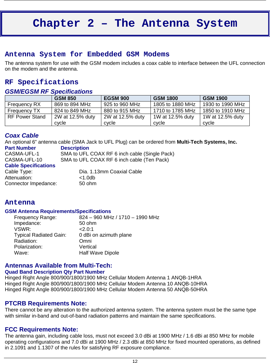  12  Chapter 2 – The Antenna System  Antenna System for Embedded GSM Modems The antenna system for use with the GSM modem includes a coax cable to interface between the UFL connection on the modem and the antenna. RF Specifications GSM/EGSM RF Specifications  GSM 850  EGSM 900  GSM 1800  GSM 1900 Frequency RX 869 to 894 MHz 925 to 960 MHz 1805 to 1880 MHz 1930 to 1990 MHz Frequency TX 824 to 849 MHz 880 to 915 MHz 1710 to 1785 MHz 1850 to 1910 MHz RF Power Stand 2W at 12.5% duty cycle 2W at 12.5% duty cycle 1W at 12.5% duty cycle 1W at 12.5% duty cycle  Coax Cable An optional 6” antenna cable (SMA Jack to UFL Plug) can be ordered from Multi-Tech Systems, Inc. Part Number     Description CASMA-UFL-1    SMA to UFL COAX RF 6 inch cable (Single Pack) CASMA-UFL-10   SMA to UFL COAX RF 6 inch cable (Ten Pack) Cable Specifications Cable Type:     Dia. 1.13mm Coaxial Cable Attenuation:     &lt;1.0db Connector Impedance:     50 ohm  Antenna GSM Antenna Requirements/Specifications Frequency Range:   824 – 960 MHz / 1710 – 1990 MHz Impedance:   50 ohm VSWR:   &lt;2.0:1 Typical Radiated Gain:   0 dBi on azimuth plane Radiation:   Omni Polarization:   Vertical Wave:   Half Wave Dipole  Antennas Available from Multi-Tech: Quad Band Description Qty Part Number Hinged Right Angle 800/900/1800/1900 MHz Cellular Modem Antenna 1 ANQB-1HRA Hinged Right Angle 800/900/1800/1900 MHz Cellular Modem Antenna 10 ANQB-10HRA Hinged Right Angle 800/900/1800/1900 MHz Cellular Modem Antenna 50 ANQB-50HRA  PTCRB Requirements Note: There cannot be any alteration to the authorized antenna system. The antenna system must be the same type with similar in-band and out-of-band radiation patterns and maintain the same specifications.  FCC Requirements Note: The antenna gain, including cable loss, must not exceed 3.0 dBi at 1900 MHz / 1.6 dBi at 850 MHz for mobile operating configurations and 7.0 dBi at 1900 MHz / 2.3 dBi at 850 MHz for fixed mounted operations, as defined in 2.1091 and 1.1307 of the rules for satisfying RF exposure compliance.