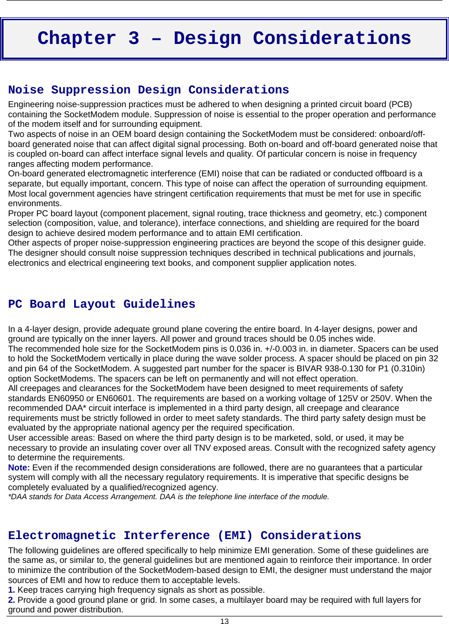    13  Chapter 3 – Design Considerations  Noise Suppression Design Considerations Engineering noise-suppression practices must be adhered to when designing a printed circuit board (PCB) containing the SocketModem module. Suppression of noise is essential to the proper operation and performance of the modem itself and for surrounding equipment. Two aspects of noise in an OEM board design containing the SocketModem must be considered: onboard/off-board generated noise that can affect digital signal processing. Both on-board and off-board generated noise that is coupled on-board can affect interface signal levels and quality. Of particular concern is noise in frequency ranges affecting modem performance. On-board generated electromagnetic interference (EMI) noise that can be radiated or conducted offboard is a separate, but equally important, concern. This type of noise can affect the operation of surrounding equipment. Most local government agencies have stringent certification requirements that must be met for use in specific environments. Proper PC board layout (component placement, signal routing, trace thickness and geometry, etc.) component selection (composition, value, and tolerance), interface connections, and shielding are required for the board design to achieve desired modem performance and to attain EMI certification. Other aspects of proper noise-suppression engineering practices are beyond the scope of this designer guide. The designer should consult noise suppression techniques described in technical publications and journals, electronics and electrical engineering text books, and component supplier application notes.   PC Board Layout Guidelines  In a 4-layer design, provide adequate ground plane covering the entire board. In 4-layer designs, power and ground are typically on the inner layers. All power and ground traces should be 0.05 inches wide. The recommended hole size for the SocketModem pins is 0.036 in. +/-0.003 in. in diameter. Spacers can be used to hold the SocketModem vertically in place during the wave solder process. A spacer should be placed on pin 32 and pin 64 of the SocketModem. A suggested part number for the spacer is BIVAR 938-0.130 for P1 (0.310in) option SocketModems. The spacers can be left on permanently and will not effect operation. All creepages and clearances for the SocketModem have been designed to meet requirements of safety standards EN60950 or EN60601. The requirements are based on a working voltage of 125V or 250V. When the recommended DAA* circuit interface is implemented in a third party design, all creepage and clearance requirements must be strictly followed in order to meet safety standards. The third party safety design must be evaluated by the appropriate national agency per the required specification. User accessible areas: Based on where the third party design is to be marketed, sold, or used, it may be necessary to provide an insulating cover over all TNV exposed areas. Consult with the recognized safety agency to determine the requirements. Note: Even if the recommended design considerations are followed, there are no guarantees that a particular system will comply with all the necessary regulatory requirements. It is imperative that specific designs be completely evaluated by a qualified/recognized agency. *DAA stands for Data Access Arrangement. DAA is the telephone line interface of the module.   Electromagnetic Interference (EMI) Considerations The following guidelines are offered specifically to help minimize EMI generation. Some of these guidelines are the same as, or similar to, the general guidelines but are mentioned again to reinforce their importance. In order to minimize the contribution of the SocketModem-based design to EMI, the designer must understand the major sources of EMI and how to reduce them to acceptable levels. 1. Keep traces carrying high frequency signals as short as possible. 2. Provide a good ground plane or grid. In some cases, a multilayer board may be required with full layers for ground and power distribution. 