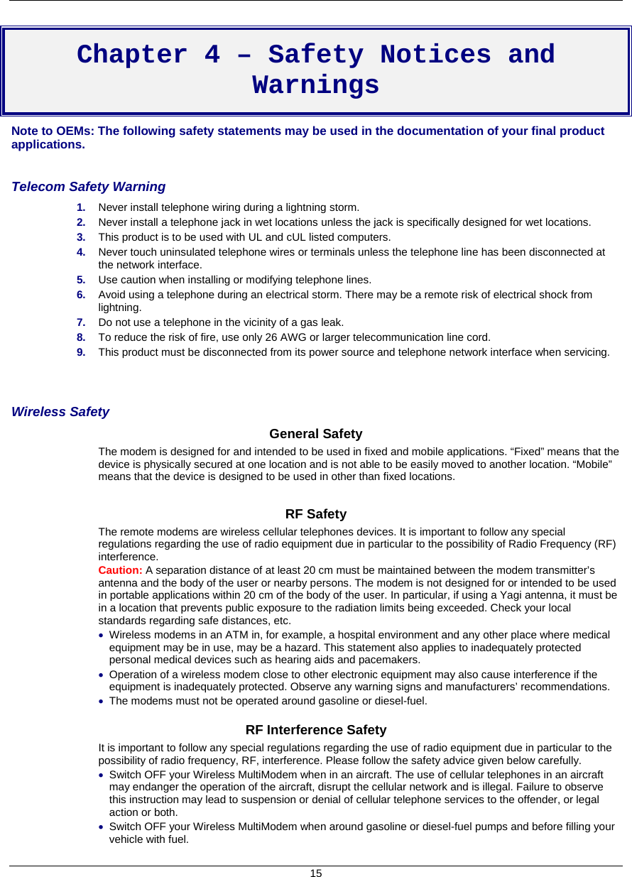    15  Chapter 4 – Safety Notices and Warnings Note to OEMs: The following safety statements may be used in the documentation of your final product applications.  Telecom Safety Warning  1.  Never install telephone wiring during a lightning storm. 2.  Never install a telephone jack in wet locations unless the jack is specifically designed for wet locations. 3.  This product is to be used with UL and cUL listed computers. 4.  Never touch uninsulated telephone wires or terminals unless the telephone line has been disconnected at the network interface. 5.  Use caution when installing or modifying telephone lines. 6.  Avoid using a telephone during an electrical storm. There may be a remote risk of electrical shock from lightning. 7.  Do not use a telephone in the vicinity of a gas leak. 8.  To reduce the risk of fire, use only 26 AWG or larger telecommunication line cord. 9.  This product must be disconnected from its power source and telephone network interface when servicing.   Wireless Safety  General Safety The modem is designed for and intended to be used in fixed and mobile applications. “Fixed” means that the device is physically secured at one location and is not able to be easily moved to another location. “Mobile” means that the device is designed to be used in other than fixed locations.  RF Safety The remote modems are wireless cellular telephones devices. It is important to follow any special regulations regarding the use of radio equipment due in particular to the possibility of Radio Frequency (RF) interference. Caution: A separation distance of at least 20 cm must be maintained between the modem transmitter’s antenna and the body of the user or nearby persons. The modem is not designed for or intended to be used in portable applications within 20 cm of the body of the user. In particular, if using a Yagi antenna, it must be in a location that prevents public exposure to the radiation limits being exceeded. Check your local standards regarding safe distances, etc. • Wireless modems in an ATM in, for example, a hospital environment and any other place where medical equipment may be in use, may be a hazard. This statement also applies to inadequately protected personal medical devices such as hearing aids and pacemakers. • Operation of a wireless modem close to other electronic equipment may also cause interference if the equipment is inadequately protected. Observe any warning signs and manufacturers’ recommendations. • The modems must not be operated around gasoline or diesel-fuel.  RF Interference Safety It is important to follow any special regulations regarding the use of radio equipment due in particular to the possibility of radio frequency, RF, interference. Please follow the safety advice given below carefully. • Switch OFF your Wireless MultiModem when in an aircraft. The use of cellular telephones in an aircraft may endanger the operation of the aircraft, disrupt the cellular network and is illegal. Failure to observe this instruction may lead to suspension or denial of cellular telephone services to the offender, or legal action or both. • Switch OFF your Wireless MultiModem when around gasoline or diesel-fuel pumps and before filling your vehicle with fuel. 