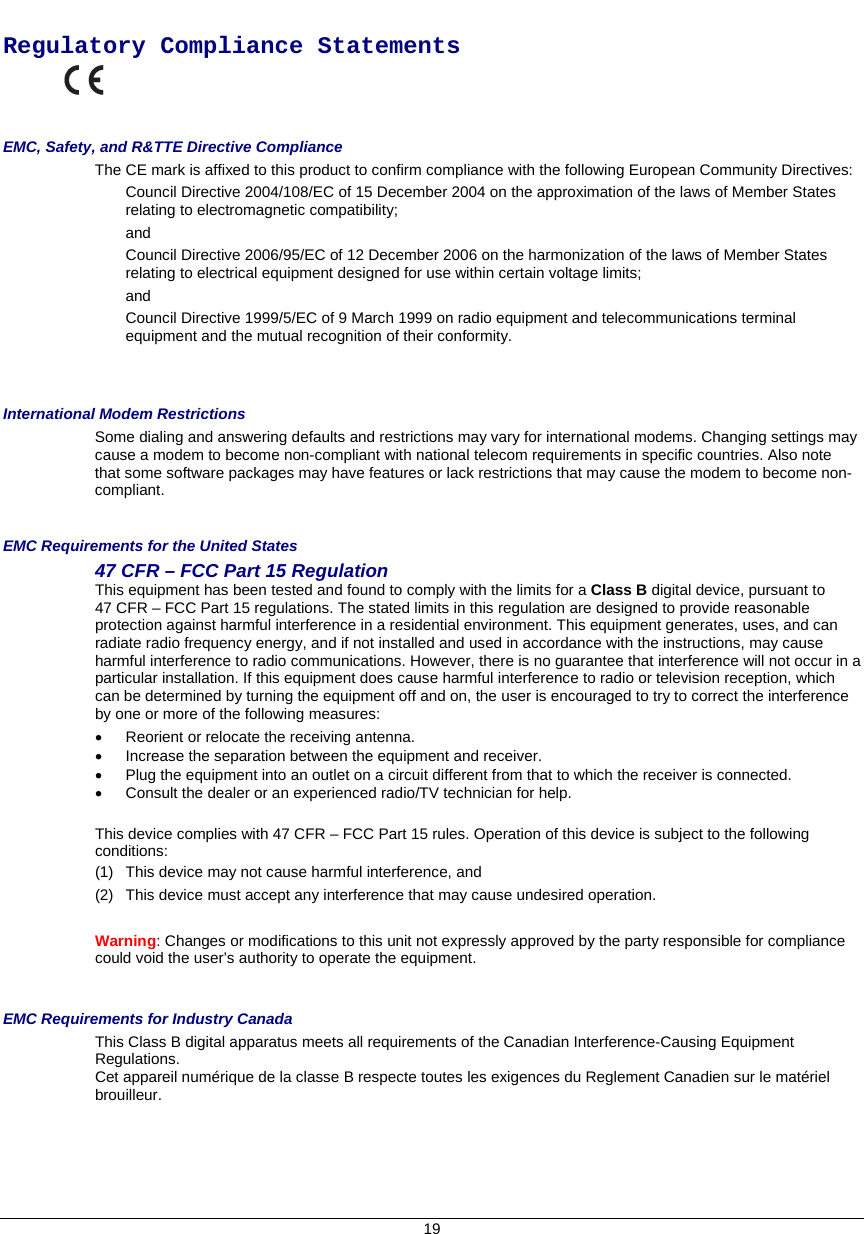     Regulatory Compliance Statements   EMC, Safety, and R&amp;TTE Directive Compliance The CE mark is affixed to this product to confirm compliance with the following European Community Directives: Council Directive 2004/108/EC of 15 December 2004 on the approximation of the laws of Member States relating to electromagnetic compatibility;  and Council Directive 2006/95/EC of 12 December 2006 on the harmonization of the laws of Member States relating to electrical equipment designed for use within certain voltage limits; and Council Directive 1999/5/EC of 9 March 1999 on radio equipment and telecommunications terminal equipment and the mutual recognition of their conformity.   International Modem Restrictions Some dialing and answering defaults and restrictions may vary for international modems. Changing settings may cause a modem to become non-compliant with national telecom requirements in specific countries. Also note that some software packages may have features or lack restrictions that may cause the modem to become non-compliant.  EMC Requirements for the United States 47 CFR – FCC Part 15 Regulation This equipment has been tested and found to comply with the limits for a Class B digital device, pursuant to  47 CFR – FCC Part 15 regulations. The stated limits in this regulation are designed to provide reasonable protection against harmful interference in a residential environment. This equipment generates, uses, and can radiate radio frequency energy, and if not installed and used in accordance with the instructions, may cause harmful interference to radio communications. However, there is no guarantee that interference will not occur in a particular installation. If this equipment does cause harmful interference to radio or television reception, which can be determined by turning the equipment off and on, the user is encouraged to try to correct the interference by one or more of the following measures: •  Reorient or relocate the receiving antenna. •  Increase the separation between the equipment and receiver. •  Plug the equipment into an outlet on a circuit different from that to which the receiver is connected. •  Consult the dealer or an experienced radio/TV technician for help.  This device complies with 47 CFR – FCC Part 15 rules. Operation of this device is subject to the following conditions:  (1)  This device may not cause harmful interference, and  (2)  This device must accept any interference that may cause undesired operation.  Warning: Changes or modifications to this unit not expressly approved by the party responsible for compliance could void the user’s authority to operate the equipment.  EMC Requirements for Industry Canada This Class B digital apparatus meets all requirements of the Canadian Interference-Causing Equipment Regulations. Cet appareil numérique de la classe B respecte toutes les exigences du Reglement Canadien sur le matériel brouilleur. 19 