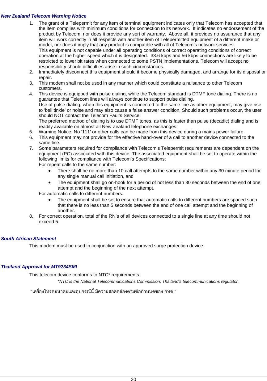    20  New Zealand Telecom Warning Notice 1.  The grant of a Telepermit for any item of terminal equipment indicates only that Telecom has accepted that the item complies with minimum conditions for connection to its network.  It indicates no endorsement of the product by Telecom, nor does it provide any sort of warranty.  Above all, it provides no assurance that any item will work correctly in all respects with another item of Telepermitted equipment of a different make or model, nor does it imply that any product is compatible with all of Telecom’s network services.   This equipment is not capable under all operating conditions of correct operating conditions of correct operation at the higher speed which it is designated.  33.6 kbps and 56 kbps connections are likely to be restricted to lower bit rates when connected to some PSTN implementations. Telecom will accept no responsibility should difficulties arise in such circumstances. 2.  Immediately disconnect this equipment should it become physically damaged, and arrange for its disposal or repair. 3.  This modem shall not be used in any manner which could constitute a nuisance to other Telecom customers. 4.  This device is equipped with pulse dialing, while the Telecom standard is DTMF tone dialing. There is no guarantee that Telecom lines will always continue to support pulse dialing.       Use of pulse dialing, when this equipment is connected to the same line as other equipment, may give rise to &apos;bell tinkle&apos; or noise and may also cause a false answer condition. Should such problems occur, the user should NOT contact the Telecom Faults Service.    The preferred method of dialing is to use DTMF tones, as this is faster than pulse (decadic) dialing and is readily available on almost all New Zealand telephone exchanges. 5.  Warning Notice: No &apos;111&apos; or other calls can be made from this device during a mains power failure. 6.  This equipment may not provide for the effective hand-over of a call to another device connected to the same line. 7.  Some parameters required for compliance with Telecom’s Telepermit requirements are dependent on the equipment (PC) associated with this device. The associated equipment shall be set to operate within the following limits for compliance with Telecom’s Specifications:   For repeat calls to the same number:   • There shall be no more than 10 call attempts to the same number within any 30 minute period for any single manual call initiation, and • The equipment shall go on-hook for a period of not less than 30 seconds between the end of one attempt and the beginning of the next attempt. For automatic calls to different numbers: • The equipment shall be set to ensure that automatic calls to different numbers are spaced such that there is no less than 5 seconds between the end of one call attempt and the beginning of another. 8.  For correct operation, total of the RN’s of all devices connected to a single line at any time should not exceed 5.  South African Statement This modem must be used in conjunction with an approved surge protection device.   Thailand Approval for MT9234SMI This telecom device conforms to NTC* requirements. *NTC is the National Telecommunications Commission, Thailand’s telecommunications regulator. “เครื่องโทรคมนาคมและอุปกรณนี้ มีความสอดคลองตามขอกําหนดของ กทช.” 