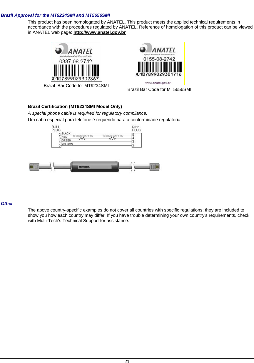     Brazil Approval for the MT9234SMI and MT5656SMI This product has been homologated by ANATEL. This product meets the applied technical requirements in accordance with the procedures regulated by ANATEL. Reference of homologation of this product can be viewed in ANATEL web page: http://www.anatel.gov.br    Brazil  Bar Code for MT9234SMI   Brazil Bar Code for MT5656SMI   Brazil Certification (MT9234SMI Model Only)  A special phone cable is required for regulatory compliance. Um cabo especial para telefone é requerido para a conformidade regulatória.     Other The above country-specific examples do not cover all countries with specific regulations; they are included to show you how each country may differ. If you have trouble determining your own country&apos;s requirements, check with Multi-Tech&apos;s Technical Support for assistance. 21 