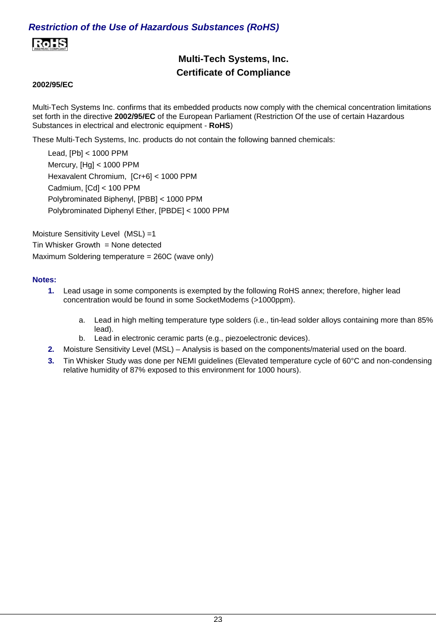     Restriction of the Use of Hazardous Substances (RoHS)   Multi-Tech Systems, Inc. Certificate of Compliance  2002/95/EC  Multi-Tech Systems Inc. confirms that its embedded products now comply with the chemical concentration limitations set forth in the directive 2002/95/EC of the European Parliament (Restriction Of the use of certain Hazardous Substances in electrical and electronic equipment - RoHS) These Multi-Tech Systems, Inc. products do not contain the following banned chemicals: Lead, [Pb] &lt; 1000 PPM Mercury, [Hg] &lt; 1000 PPM Hexavalent Chromium,  [Cr+6] &lt; 1000 PPM Cadmium, [Cd] &lt; 100 PPM Polybrominated Biphenyl, [PBB] &lt; 1000 PPM Polybrominated Diphenyl Ether, [PBDE] &lt; 1000 PPM  Moisture Sensitivity Level  (MSL) =1   Tin Whisker Growth  = None detected Maximum Soldering temperature = 260C (wave only)  Notes: 1.  Lead usage in some components is exempted by the following RoHS annex; therefore, higher lead concentration would be found in some SocketModems (&gt;1000ppm).            a.  Lead in high melting temperature type solders (i.e., tin-lead solder alloys containing more than 85% lead).    b.  Lead in electronic ceramic parts (e.g., piezoelectronic devices). 2.  Moisture Sensitivity Level (MSL) – Analysis is based on the components/material used on the board. 3.  Tin Whisker Study was done per NEMI guidelines (Elevated temperature cycle of 60°C and non-condensing relative humidity of 87% exposed to this environment for 1000 hours). 23 