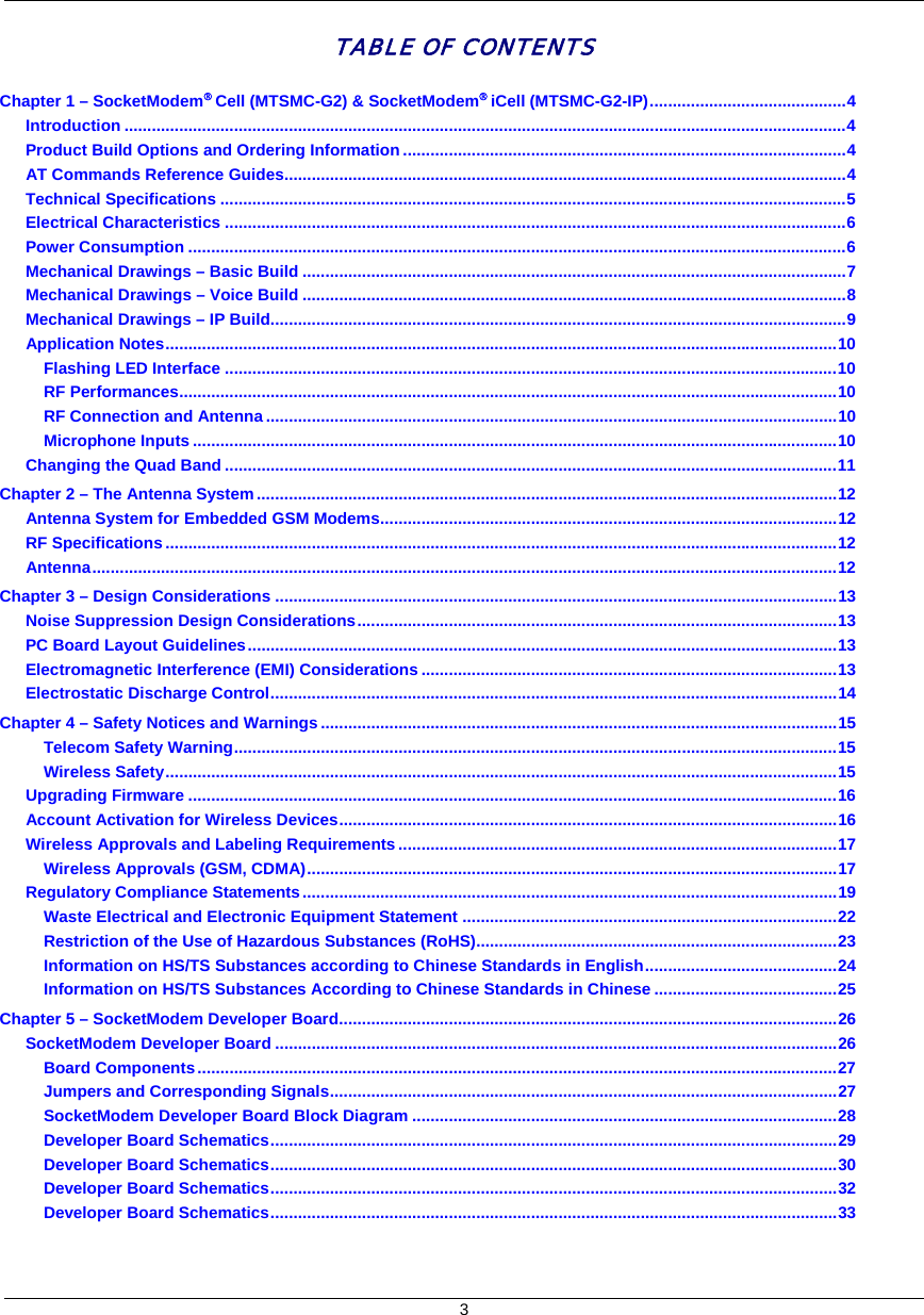    3  TABLE OF CONTENTS  Chapter 1 – SocketModem® Cell (MTSMC-G2) &amp; SocketModem® iCell (MTSMC-G2-IP)...........................................4 Introduction ..............................................................................................................................................................4 Product Build Options and Ordering Information .................................................................................................4 AT Commands Reference Guides...........................................................................................................................4 Technical Specifications .........................................................................................................................................5 Electrical Characteristics ........................................................................................................................................6 Power Consumption ................................................................................................................................................6 Mechanical Drawings – Basic Build .......................................................................................................................7 Mechanical Drawings – Voice Build .......................................................................................................................8 Mechanical Drawings – IP Build..............................................................................................................................9 Application Notes...................................................................................................................................................10 Flashing LED Interface ......................................................................................................................................10 RF Performances................................................................................................................................................10 RF Connection and Antenna.............................................................................................................................10 Microphone Inputs .............................................................................................................................................10 Changing the Quad Band ......................................................................................................................................11 Chapter 2 – The Antenna System...............................................................................................................................12 Antenna System for Embedded GSM Modems....................................................................................................12 RF Specifications ...................................................................................................................................................12 Antenna...................................................................................................................................................................12 Chapter 3 – Design Considerations ...........................................................................................................................13 Noise Suppression Design Considerations.........................................................................................................13 PC Board Layout Guidelines.................................................................................................................................13 Electromagnetic Interference (EMI) Considerations ...........................................................................................13 Electrostatic Discharge Control............................................................................................................................14 Chapter 4 – Safety Notices and Warnings .................................................................................................................15 Telecom Safety Warning....................................................................................................................................15 Wireless Safety...................................................................................................................................................15 Upgrading Firmware ..............................................................................................................................................16 Account Activation for Wireless Devices.............................................................................................................16 Wireless Approvals and Labeling Requirements................................................................................................17 Wireless Approvals (GSM, CDMA)....................................................................................................................17 Regulatory Compliance Statements.....................................................................................................................19 Waste Electrical and Electronic Equipment Statement ..................................................................................22 Restriction of the Use of Hazardous Substances (RoHS)...............................................................................23 Information on HS/TS Substances according to Chinese Standards in English..........................................24 Information on HS/TS Substances According to Chinese Standards in Chinese ........................................25 Chapter 5 – SocketModem Developer Board.............................................................................................................26 SocketModem Developer Board ...........................................................................................................................26 Board Components............................................................................................................................................27 Jumpers and Corresponding Signals...............................................................................................................27 SocketModem Developer Board Block Diagram .............................................................................................28 Developer Board Schematics............................................................................................................................29 Developer Board Schematics............................................................................................................................30 Developer Board Schematics............................................................................................................................32 Developer Board Schematics............................................................................................................................33  
