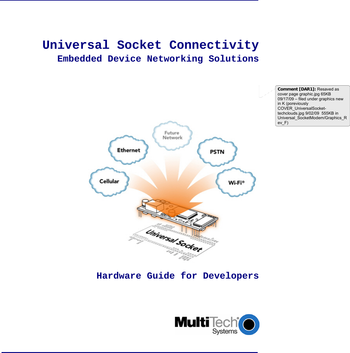              Universal Socket Connectivity  Embedded Device Networking Solutions            Hardware Guide for Developers       Comment [DAR1]: Resaved as cover page graphic.jpg 65KB  09/17/09 – filed under graphics new in K (poreviously COVER_UniversalSocket-techclouds.jpg 9/02/09  555KB in Universal_SocketModem/Graphics_Rev_F) 