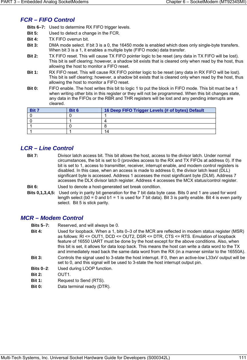 PART 3 – Embedded Analog SocketModems  Chapter 6 – SocketModem (MT9234SMI) Multi-Tech Systems, Inc. Universal Socket Hardware Guide for Developers (S000342L)  111   FCR – FIFO Control Bits 6–7:  Used to determine RX FIFO trigger levels. Bit 5:  Used to detect a change in the FCR. Bit 4:   TX FIFO overrun bit. Bit 3:   DMA mode select. If bit 3 is a 0, the 16450 mode is enabled which does only single-byte transfers. When bit 3 is a 1, it enables a multiple byte (FIFO mode) data transfer. Bit 2:   TX FIFO reset. This will cause TX FIFO pointer logic to be reset (any data in TX FIFO will be lost). This bit is self clearing; however, a shadow bit exists that is cleared only when read by the host, thus allowing the host to monitor a FIFO reset. Bit 1:   RX FIFO reset. This will cause RX FIFO pointer logic to be reset (any data in RX FIFO will be lost). This bit is self clearing; however, a shadow bit exists that is cleared only when read by the host, thus allowing the host to monitor a FIFO reset. Bit 0:   FIFO enable. The host writes this bit to logic 1 to put the block in FIFO mode. This bit must be a 1 when writing other bits in this register or they will not be programmed. When this bit changes state, any data in the FIFOs or the RBR and THR registers will be lost and any pending interrupts are cleared. Bit 7  Bit 6  16 Deep FIFO Trigger Levels (# of bytes) Default 0 0 1 0 1 4 1 0 8 1 1 14  LCR – Line Control Bit 7:   Divisor latch access bit. This bit allows the host, access to the divisor latch. Under normal circumstances, the bit is set to 0 (provides access to the RX and TX FIFOs at address 0). If the bit is set to 1, access to transmitter, receiver, interrupt enable, and modem control registers is disabled. In this case, when an access is made to address 0, the divisor latch least (DLL) significant byte is accessed. Address 1 accesses the most significant byte (DLM). Address 7 accesses the DLX divisor latch register. Address 4 accesses the MCX status/control register. Bit 6:   Used to denote a host-generated set break condition. Bits 0,1,3,4,5:   Used only in parity bit generation for the 7 bit data byte case. Bits 0 and 1 are used for word length select (b0 = 0 and b1 = 1 is used for 7 bit data). Bit 3 is parity enable. Bit 4 is even parity select.  Bit 5 is stick parity.  MCR – Modem Control Bits 5–7:  Reserved, and will always be 0. Bit 4:   Used for loopback. When a 1, bits 0–3 of the MCR are reflected in modem status register (MSR) as follows: RI &lt;= OUT1, DCD &lt;= OUT2, DSR &lt;= DTR, CTS &lt;= RTS. Emulation of loopback feature of 16550 UART must be done by the host except for the above conditions. Also, when this bit is set, it allows for data loop back. This means the host can write a data word to the TX and immediately read back the same data word from the RX (in a manner similar to the 16550A). Bit 3:   Controls the signal used to 3-state the host interrupt. If 0, then an active-low L33xV output will be set to 0, and this signal will be used to 3-state the host interrupt output pin. Bits 0–2:  Used during LOOP function. Bit 2:  OUT1. Bit 1:   Request to Send (RTS). Bit 0:   Data terminal ready (DTR). 