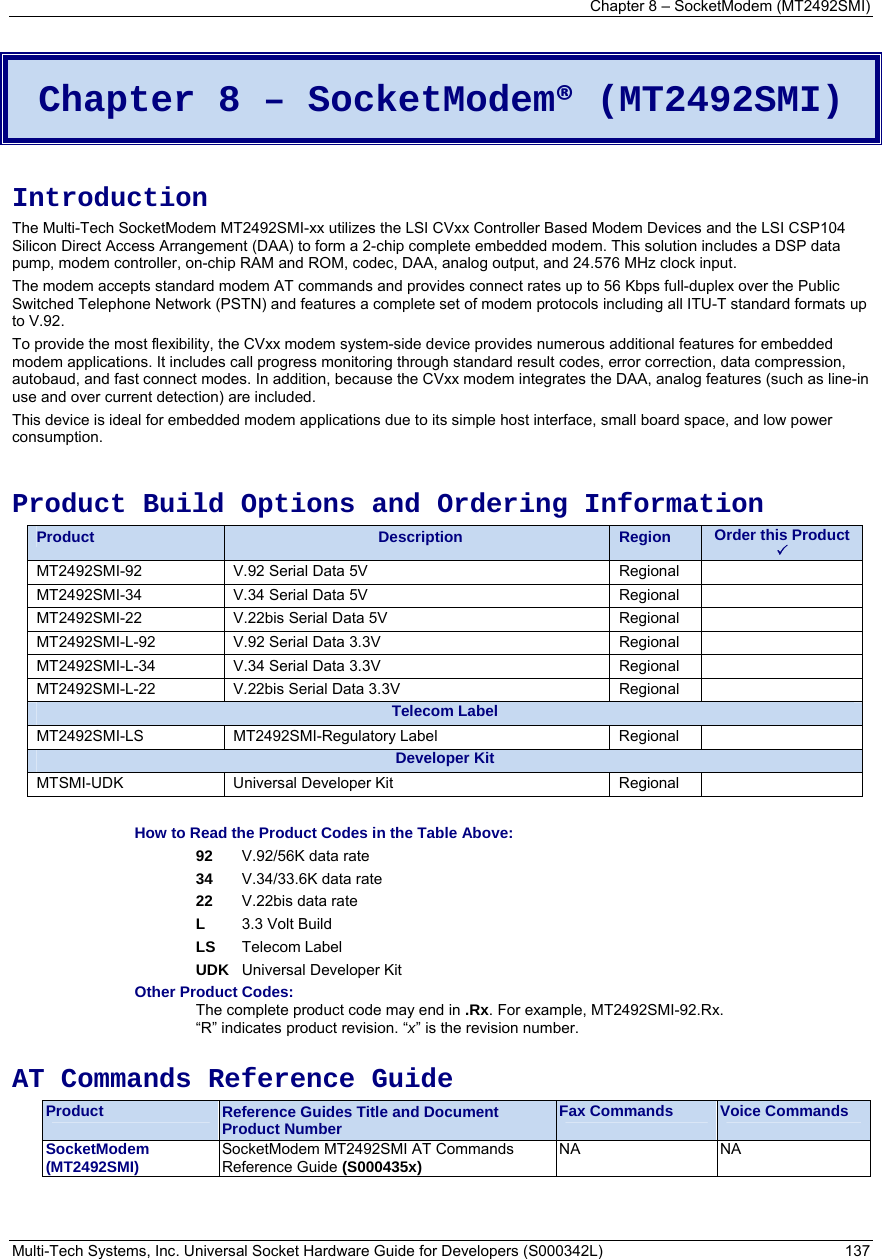 Chapter 8 – SocketModem (MT2492SMI) Multi-Tech Systems, Inc. Universal Socket Hardware Guide for Developers (S000342L)  137   Chapter 8 – SocketModem® (MT2492SMI)  Introduction The Multi-Tech SocketModem MT2492SMI-xx utilizes the LSI CVxx Controller Based Modem Devices and the LSI CSP104 Silicon Direct Access Arrangement (DAA) to form a 2-chip complete embedded modem. This solution includes a DSP data pump, modem controller, on-chip RAM and ROM, codec, DAA, analog output, and 24.576 MHz clock input.  The modem accepts standard modem AT commands and provides connect rates up to 56 Kbps full-duplex over the Public Switched Telephone Network (PSTN) and features a complete set of modem protocols including all ITU-T standard formats up to V.92.  To provide the most flexibility, the CVxx modem system-side device provides numerous additional features for embedded modem applications. It includes call progress monitoring through standard result codes, error correction, data compression, autobaud, and fast connect modes. In addition, because the CVxx modem integrates the DAA, analog features (such as line-in use and over current detection) are included.  This device is ideal for embedded modem applications due to its simple host interface, small board space, and low power consumption.   Product Build Options and Ordering Information Product  Description  Region  Order this Product  3 MT2492SMI-92  V.92 Serial Data 5V       Regional   MT2492SMI-34  V.34 Serial Data 5V       Regional   MT2492SMI-22  V.22bis Serial Data 5V           Regional   MT2492SMI-L-92  V.92 Serial Data 3.3V       Regional   MT2492SMI-L-34  V.34 Serial Data 3.3V       Regional   MT2492SMI-L-22  V.22bis Serial Data 3.3V        Regional   Telecom Label MT2492SMI-LS MT2492SMI-Regulatory Label  Regional  Developer Kit MTSMI-UDK Universal Developer Kit  Regional   How to Read the Product Codes in the Table Above: 92  V.92/56K data rate 34  V.34/33.6K data rate 22  V.22bis data rate L  3.3 Volt Build LS Telecom Label UDK  Universal Developer Kit Other Product Codes: The complete product code may end in .Rx. For example, MT2492SMI-92.Rx.   “R” indicates product revision. “x” is the revision number.  AT Commands Reference Guide Product  Reference Guides Title and Document Product Number  Fax Commands  Voice Commands SocketModem  (MT2492SMI)  SocketModem MT2492SMI AT Commands Reference Guide (S000435x)   NA NA  
