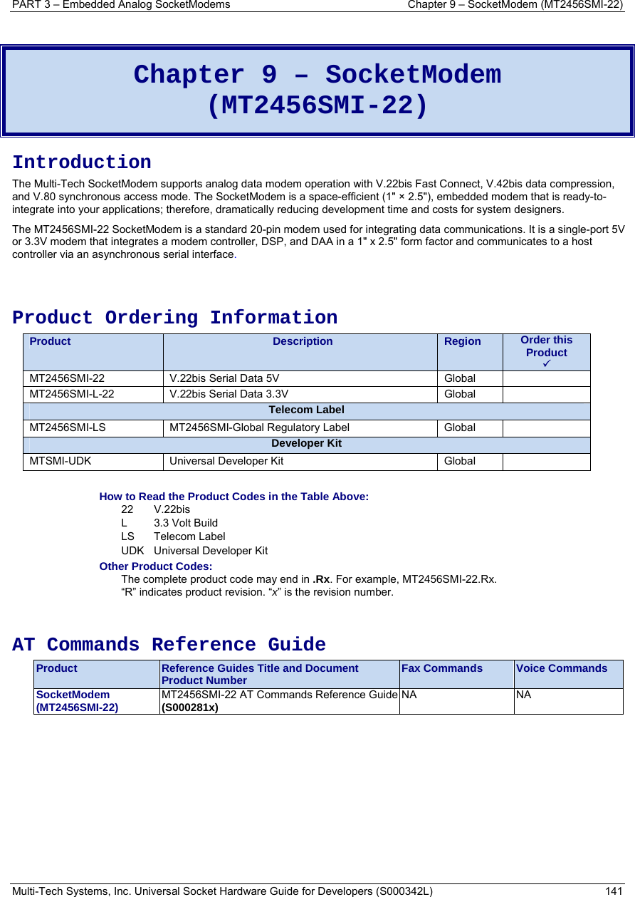 PART 3 – Embedded Analog SocketModems     Chapter 9 – SocketModem (MT2456SMI-22) Multi-Tech Systems, Inc. Universal Socket Hardware Guide for Developers (S000342L)  141   Chapter 9 – SocketModem  (MT2456SMI-22)  Introduction The Multi-Tech SocketModem supports analog data modem operation with V.22bis Fast Connect, V.42bis data compression, and V.80 synchronous access mode. The SocketModem is a space-efficient (1&quot; × 2.5&quot;), embedded modem that is ready-to-integrate into your applications; therefore, dramatically reducing development time and costs for system designers.  The MT2456SMI-22 SocketModem is a standard 20-pin modem used for integrating data communications. It is a single-port 5V or 3.3V modem that integrates a modem controller, DSP, and DAA in a 1&quot; x 2.5&quot; form factor and communicates to a host controller via an asynchronous serial interface.    Product Ordering Information Product  Description  Region  Order this Product  3 MT2456SMI-22  V.22bis Serial Data 5V           Global   MT2456SMI-L-22  V.22bis Serial Data 3.3V        Global   Telecom Label MT2456SMI-LS MT2456SMI-Global Regulatory Label  Global  Developer Kit MTSMI-UDK Universal Developer Kit  Global   How to Read the Product Codes in the Table Above: 22 V.22bis L 3.3 Volt Build LS Telecom Label UDK  Universal Developer Kit Other Product Codes: The complete product code may end in .Rx. For example, MT2456SMI-22.Rx.   “R” indicates product revision. “x” is the revision number.   AT Commands Reference Guide Product  Reference Guides Title and Document Product Number  Fax Commands  Voice Commands SocketModem  (MT2456SMI-22)  MT2456SMI-22 AT Commands Reference Guide(S000281x)   NA NA  