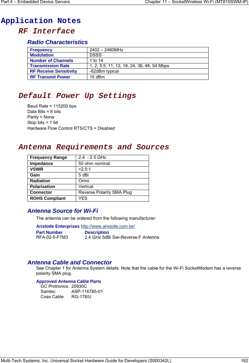 Part 4 – Embedded Device Servers  Chapter 11 – SocketWireless Wi-Fi (MT810SWM-IP) Multi-Tech Systems, Inc. Universal Socket Hardware Guide for Developers (S000342L)  162   Application Notes RF Interface Radio Characteristics Frequency  2402 – 2480MHz Modulation  DSSS Number of Channels  1 to 14 Transmission Rate  1, 2, 5.5, 11, 12, 18, 24, 36, 48, 54 Mbps RF Receive Sensitivity  -82dBm typical RF Transmit Power  15 dBm  Default Power Up Settings Baud Rate = 115200 bps Data Bits = 8 bits Parity = None Stop bits = 1 bit Hardware Flow Control RTS/CTS = Disabled   Antenna Requirements and Sources  Frequency Range  2.4  - 2.5 GHz Impedance  50 ohm nominal           VSWR  &lt;2.0:1           Gain  5 dBi   Radiation  Omni  Polarization  Vertical  Connector  Reverse Polarity SMA Plug    ROHS Compliant  YES Antenna Source for Wi-Fi  The antenna can be ordered from the following manufacturer:  Aristotle Enterprises http://www.aristotle.com.tw/ Part Number  Description RFA-02-5-F7M3  2.4 GHz 5dBi Swi-Reverse-F Antenna   Antenna Cable and Connector See Chapter 1 for Antenna System details. Note that the cable for the Wi-Fi SocketModem has a reverse polarity SMA plug.   Approved Antenna Cable Parts GC Protronics  20930C Samtec ASP-116785-01 Coax Cable  RG-178/U    