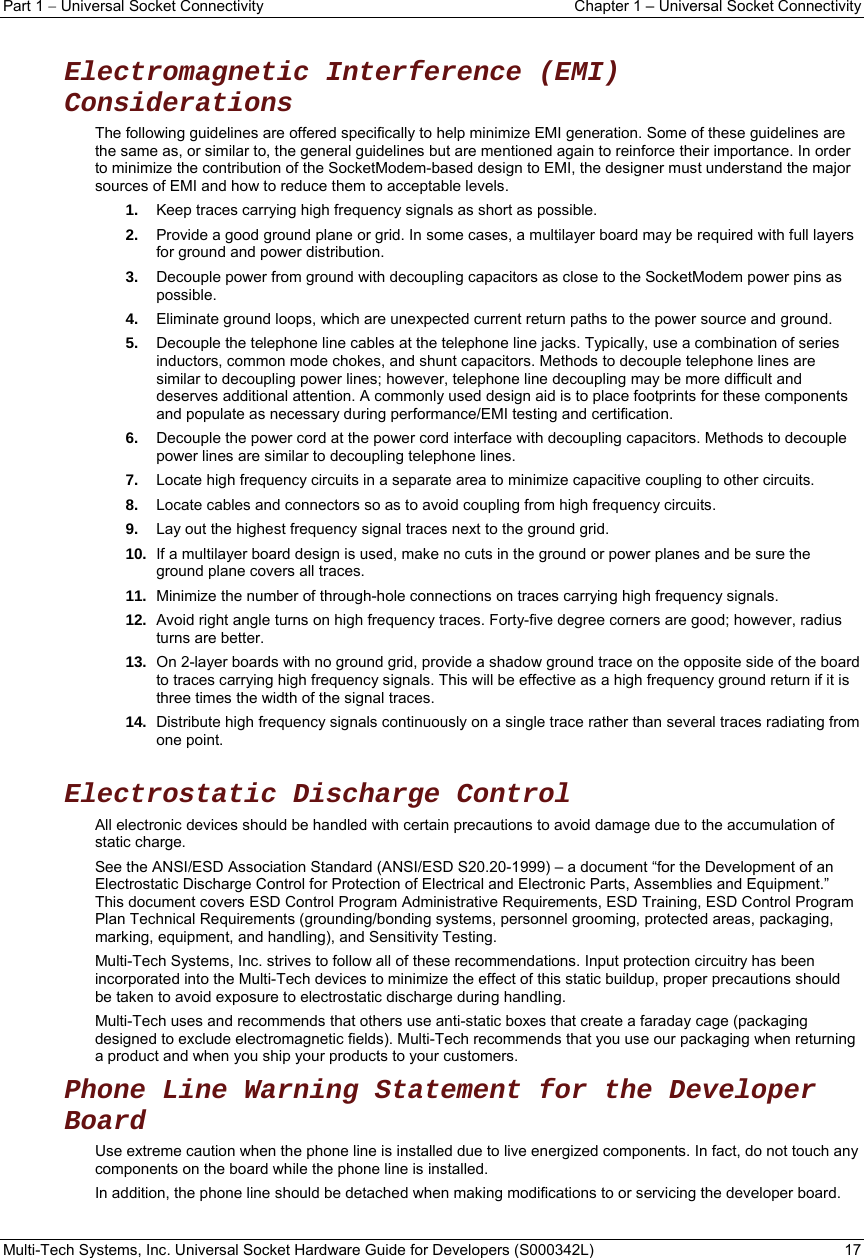 Part 1  Universal Socket Connectivity    Chapter 1 – Universal Socket Connectivity Multi-Tech Systems, Inc. Universal Socket Hardware Guide for Developers (S000342L)  17   Electromagnetic Interference (EMI) Considerations The following guidelines are offered specifically to help minimize EMI generation. Some of these guidelines are the same as, or similar to, the general guidelines but are mentioned again to reinforce their importance. In order to minimize the contribution of the SocketModem-based design to EMI, the designer must understand the major sources of EMI and how to reduce them to acceptable levels.  1.  Keep traces carrying high frequency signals as short as possible. 2.  Provide a good ground plane or grid. In some cases, a multilayer board may be required with full layers for ground and power distribution. 3.  Decouple power from ground with decoupling capacitors as close to the SocketModem power pins as possible. 4.  Eliminate ground loops, which are unexpected current return paths to the power source and ground. 5.  Decouple the telephone line cables at the telephone line jacks. Typically, use a combination of series inductors, common mode chokes, and shunt capacitors. Methods to decouple telephone lines are similar to decoupling power lines; however, telephone line decoupling may be more difficult and deserves additional attention. A commonly used design aid is to place footprints for these components and populate as necessary during performance/EMI testing and certification. 6.  Decouple the power cord at the power cord interface with decoupling capacitors. Methods to decouple power lines are similar to decoupling telephone lines. 7.  Locate high frequency circuits in a separate area to minimize capacitive coupling to other circuits. 8.  Locate cables and connectors so as to avoid coupling from high frequency circuits. 9.  Lay out the highest frequency signal traces next to the ground grid. 10.  If a multilayer board design is used, make no cuts in the ground or power planes and be sure the ground plane covers all traces. 11.  Minimize the number of through-hole connections on traces carrying high frequency signals. 12.  Avoid right angle turns on high frequency traces. Forty-five degree corners are good; however, radius turns are better. 13.  On 2-layer boards with no ground grid, provide a shadow ground trace on the opposite side of the board to traces carrying high frequency signals. This will be effective as a high frequency ground return if it is three times the width of the signal traces. 14.  Distribute high frequency signals continuously on a single trace rather than several traces radiating from one point.  Electrostatic Discharge Control All electronic devices should be handled with certain precautions to avoid damage due to the accumulation of static charge.  See the ANSI/ESD Association Standard (ANSI/ESD S20.20-1999) – a document “for the Development of an Electrostatic Discharge Control for Protection of Electrical and Electronic Parts, Assemblies and Equipment.” This document covers ESD Control Program Administrative Requirements, ESD Training, ESD Control Program Plan Technical Requirements (grounding/bonding systems, personnel grooming, protected areas, packaging, marking, equipment, and handling), and Sensitivity Testing. Multi-Tech Systems, Inc. strives to follow all of these recommendations. Input protection circuitry has been incorporated into the Multi-Tech devices to minimize the effect of this static buildup, proper precautions should be taken to avoid exposure to electrostatic discharge during handling.  Multi-Tech uses and recommends that others use anti-static boxes that create a faraday cage (packaging designed to exclude electromagnetic fields). Multi-Tech recommends that you use our packaging when returning a product and when you ship your products to your customers. Phone Line Warning Statement for the Developer Board Use extreme caution when the phone line is installed due to live energized components. In fact, do not touch any components on the board while the phone line is installed.  In addition, the phone line should be detached when making modifications to or servicing the developer board.    