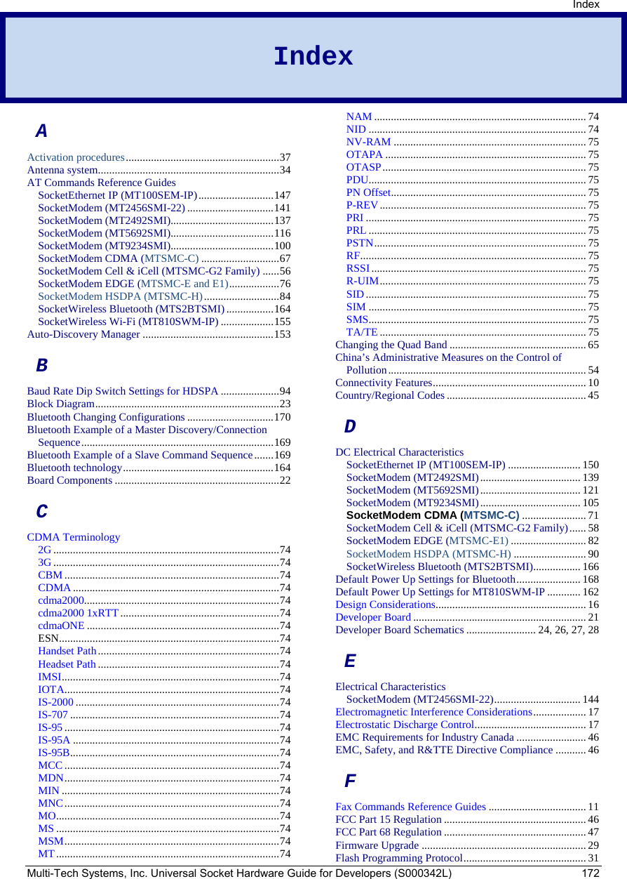 Index Multi-Tech Systems, Inc. Universal Socket Hardware Guide for Developers (S000342L)  172 Index  A Activation procedures.......................................................37 Antenna system.................................................................34 AT Commands Reference Guides SocketEthernet IP (MT100SEM-IP)...........................147 SocketModem (MT2456SMI-22) ...............................141 SocketModem (MT2492SMI).....................................137 SocketModem (MT5692SMI).....................................116 SocketModem (MT9234SMI).....................................100 SocketModem CDMA (MTSMC-C) ............................67 SocketModem Cell &amp; iCell (MTSMC-G2 Family) ......56 SocketModem EDGE (MTSMC-E and E1)..................76 SocketModem HSDPA (MTSMC-H)...........................84 SocketWireless Bluetooth (MTS2BTSMI).................164 SocketWireless Wi-Fi (MT810SWM-IP) ...................155 Auto-Discovery Manager ...............................................153 B Baud Rate Dip Switch Settings for HDSPA .....................94 Block Diagram..................................................................23 Bluetooth Changing Configurations ...............................170 Bluetooth Example of a Master Discovery/Connection Sequence.....................................................................169 Bluetooth Example of a Slave Command Sequence.......169 Bluetooth technology......................................................164 Board Components ...........................................................22 C CDMA Terminology 2G .................................................................................74 3G .................................................................................74 CBM .............................................................................74 CDMA ..........................................................................74 cdma2000......................................................................74 cdma2000 1xRTT.........................................................74 cdmaONE .....................................................................74 ESN...............................................................................74 Handset Path.................................................................74 Headset Path .................................................................74 IMSI..............................................................................74 IOTA.............................................................................74 IS-2000 .........................................................................74 IS-707 ...........................................................................74 IS-95 .............................................................................74 IS-95A ..........................................................................74 IS-95B...........................................................................74 MCC .............................................................................74 MDN.............................................................................74 MIN ..............................................................................74 MNC.............................................................................74 MO................................................................................74 MS ................................................................................74 MSM.............................................................................74 MT................................................................................74 NAM ............................................................................ 74 NID .............................................................................. 74 NV-RAM ..................................................................... 75 OTAPA ........................................................................ 75 OTASP......................................................................... 75 PDU..............................................................................75 PN Offset......................................................................75 P-REV..........................................................................75 PRI ...............................................................................75 PRL ..............................................................................75 PSTN............................................................................75 RF.................................................................................75 RSSI............................................................................. 75 R-UIM..........................................................................75 SID...............................................................................75 SIM ..............................................................................75 SMS..............................................................................75 TA/TE ..........................................................................75 Changing the Quad Band ................................................. 65 China’s Administrative Measures on the Control of Pollution.......................................................................54 Connectivity Features.......................................................10 Country/Regional Codes.................................................. 45 D DC Electrical Characteristics SocketEthernet IP (MT100SEM-IP) ..........................150 SocketModem (MT2492SMI).................................... 139 SocketModem (MT5692SMI).................................... 121 SocketModem (MT9234SMI).................................... 105 SocketModem CDMA (MTSMC-C) .......................71 SocketModem Cell &amp; iCell (MTSMC-G2 Family)...... 58 SocketModem EDGE (MTSMC-E1) ...........................82 SocketModem HSDPA (MTSMC-H) ..........................90 SocketWireless Bluetooth (MTS2BTSMI).................166 Default Power Up Settings for Bluetooth.......................168 Default Power Up Settings for MT810SWM-IP ............162 Design Considerations......................................................16 Developer Board ..............................................................21 Developer Board Schematics ......................... 24, 26, 27, 28 E Electrical Characteristics SocketModem (MT2456SMI-22)............................... 144 Electromagnetic Interference Considerations...................17 Electrostatic Discharge Control........................................17 EMC Requirements for Industry Canada ......................... 46 EMC, Safety, and R&amp;TTE Directive Compliance ...........46 F Fax Commands Reference Guides ...................................11 FCC Part 15 Regulation ...................................................46 FCC Part 68 Regulation ...................................................47 Firmware Upgrade ...........................................................29 Flash Programming Protocol............................................31 