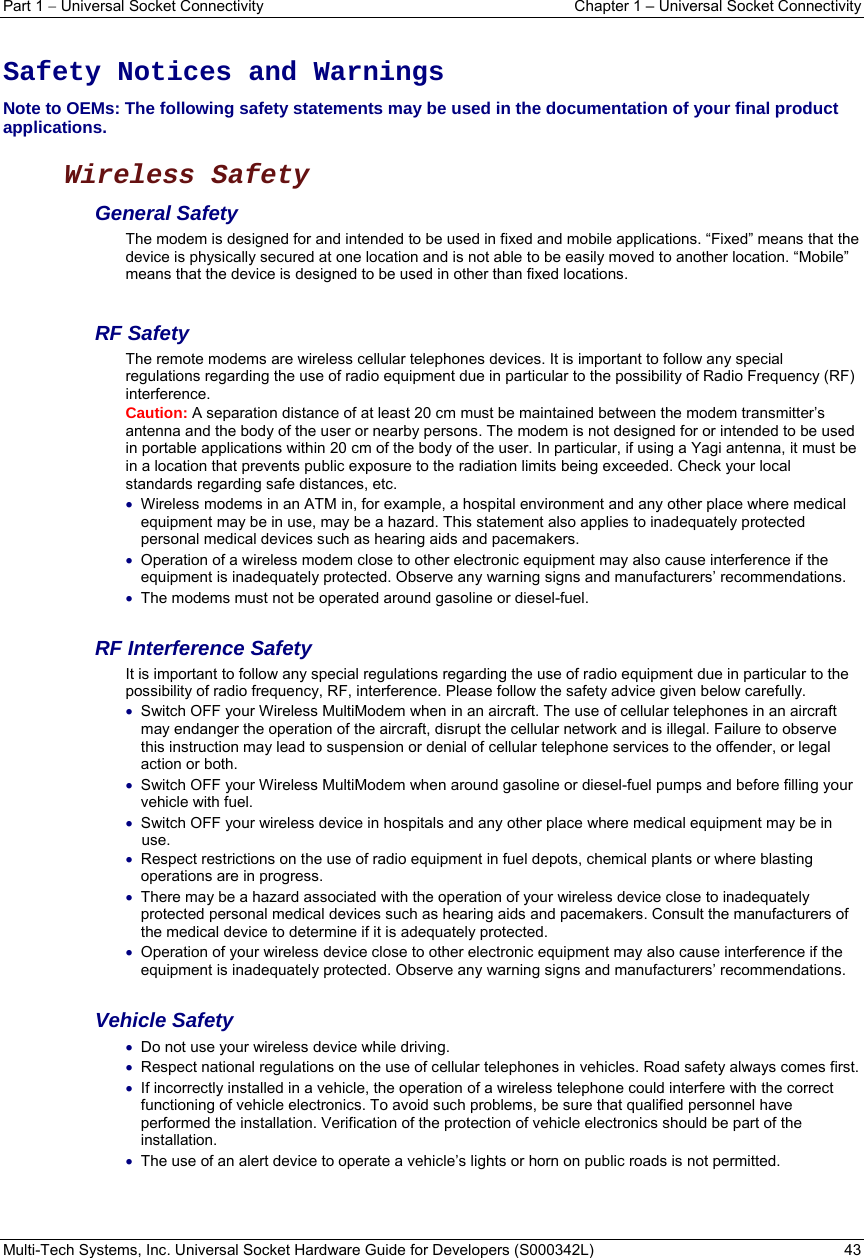 Part 1  Universal Socket Connectivity  Chapter 1 – Universal Socket Connectivity Multi-Tech Systems, Inc. Universal Socket Hardware Guide for Developers (S000342L)  43   Safety Notices and Warnings Note to OEMs: The following safety statements may be used in the documentation of your final product applications.  Wireless Safety  General Safety The modem is designed for and intended to be used in fixed and mobile applications. “Fixed” means that the device is physically secured at one location and is not able to be easily moved to another location. “Mobile” means that the device is designed to be used in other than fixed locations.  RF Safety The remote modems are wireless cellular telephones devices. It is important to follow any special regulations regarding the use of radio equipment due in particular to the possibility of Radio Frequency (RF) interference. Caution: A separation distance of at least 20 cm must be maintained between the modem transmitter’s antenna and the body of the user or nearby persons. The modem is not designed for or intended to be used in portable applications within 20 cm of the body of the user. In particular, if using a Yagi antenna, it must be in a location that prevents public exposure to the radiation limits being exceeded. Check your local standards regarding safe distances, etc.  Wireless modems in an ATM in, for example, a hospital environment and any other place where medical equipment may be in use, may be a hazard. This statement also applies to inadequately protected personal medical devices such as hearing aids and pacemakers.  Operation of a wireless modem close to other electronic equipment may also cause interference if the equipment is inadequately protected. Observe any warning signs and manufacturers’ recommendations.  The modems must not be operated around gasoline or diesel-fuel.  RF Interference Safety It is important to follow any special regulations regarding the use of radio equipment due in particular to the possibility of radio frequency, RF, interference. Please follow the safety advice given below carefully.  Switch OFF your Wireless MultiModem when in an aircraft. The use of cellular telephones in an aircraft may endanger the operation of the aircraft, disrupt the cellular network and is illegal. Failure to observe this instruction may lead to suspension or denial of cellular telephone services to the offender, or legal action or both.  Switch OFF your Wireless MultiModem when around gasoline or diesel-fuel pumps and before filling your vehicle with fuel.  Switch OFF your wireless device in hospitals and any other place where medical equipment may be in use.  Respect restrictions on the use of radio equipment in fuel depots, chemical plants or where blasting operations are in progress.  There may be a hazard associated with the operation of your wireless device close to inadequately protected personal medical devices such as hearing aids and pacemakers. Consult the manufacturers of the medical device to determine if it is adequately protected.  Operation of your wireless device close to other electronic equipment may also cause interference if the equipment is inadequately protected. Observe any warning signs and manufacturers’ recommendations.  Vehicle Safety  Do not use your wireless device while driving.  Respect national regulations on the use of cellular telephones in vehicles. Road safety always comes first.  If incorrectly installed in a vehicle, the operation of a wireless telephone could interfere with the correct functioning of vehicle electronics. To avoid such problems, be sure that qualified personnel have performed the installation. Verification of the protection of vehicle electronics should be part of the installation.  The use of an alert device to operate a vehicle’s lights or horn on public roads is not permitted.  