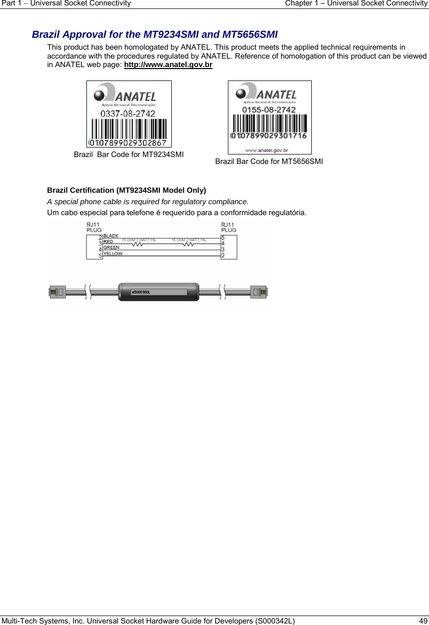 Part 1  Universal Socket Connectivity  Chapter 1 – Universal Socket Connectivity Multi-Tech Systems, Inc. Universal Socket Hardware Guide for Developers (S000342L)  49   Brazil Approval for the MT9234SMI and MT5656SMI  This product has been homologated by ANATEL. This product meets the applied technical requirements in accordance with the procedures regulated by ANATEL. Reference of homologation of this product can be viewed in ANATEL web page: http://www.anatel.gov.br    Brazil  Bar Code for MT9234SMI   Brazil Bar Code for MT5656SMI   Brazil Certification (MT9234SMI Model Only)  A special phone cable is required for regulatory compliance. Um cabo especial para telefone é requerido para a conformidade regulatória.    
